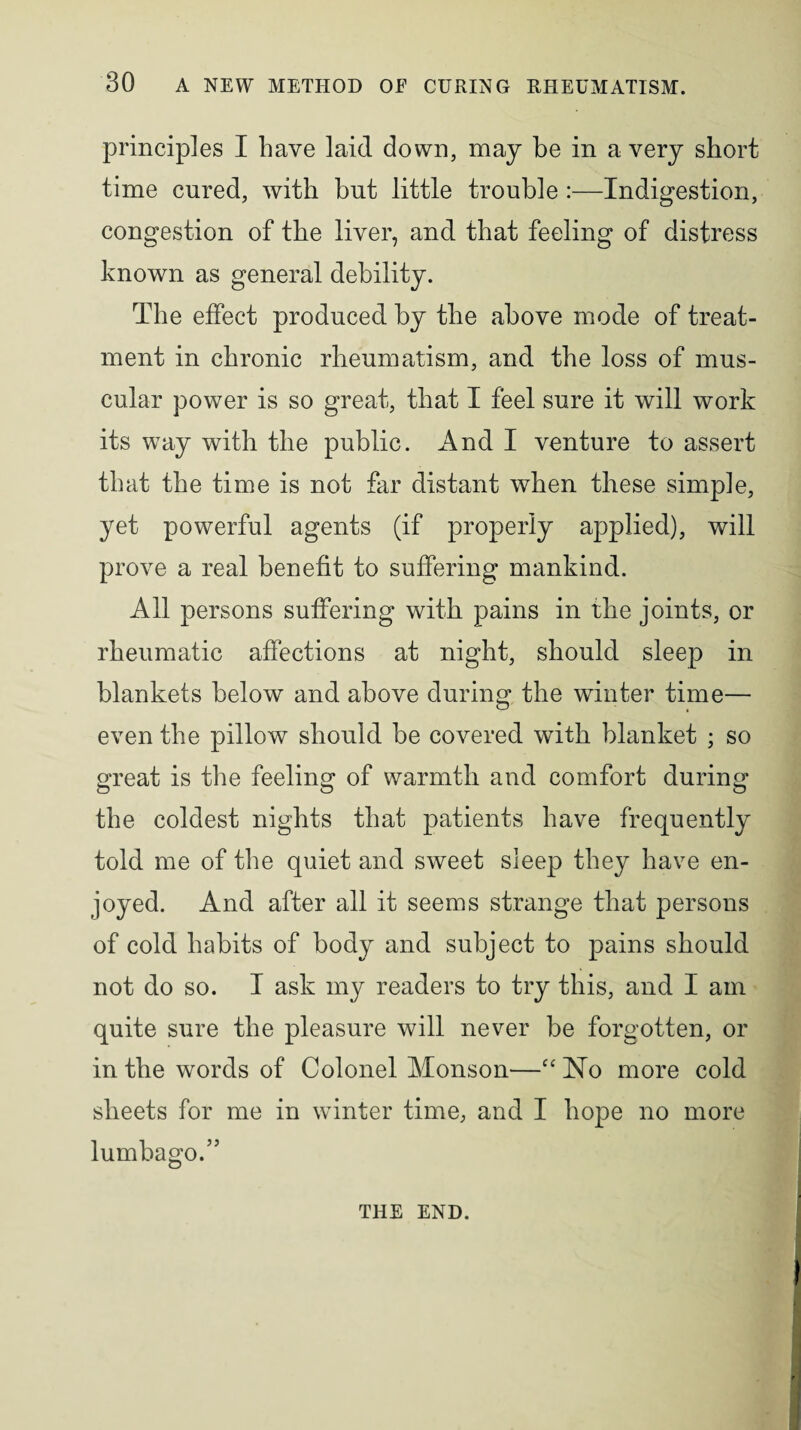 principles I have laid down, may be in a very short time cured, with but little trouble :—Indigestion, congestion of the liver, and that feeling of distress known as general debility. The effect produced by the above mode of treat¬ ment in chronic rheumatism, and the loss of mus¬ cular power is so great, that I feel sure it will work its way with the public. And I venture to assert that the time is not far distant when these simple, yet powerful agents (if properly applied), will prove a real benefit to suffering mankind. All persons suffering with pains in the joints, or rheumatic affections at night, should sleep in blankets below and above during the winter time— even the pillow should be covered with blanket ; so great is the feeling of warmth and comfort during the coldest nights that patients have frequently told me of the quiet and sweet sleep they have en¬ joyed. And after all it seems strange that persons of cold habits of body and subject to pains should not do so. I ask my readers to try this, and I am quite sure the pleasure will never be forgotten, or in the words of Colonel Monson—cc No more cold sheets for me in winter time, and I hope no more lumbago. ” THE END.