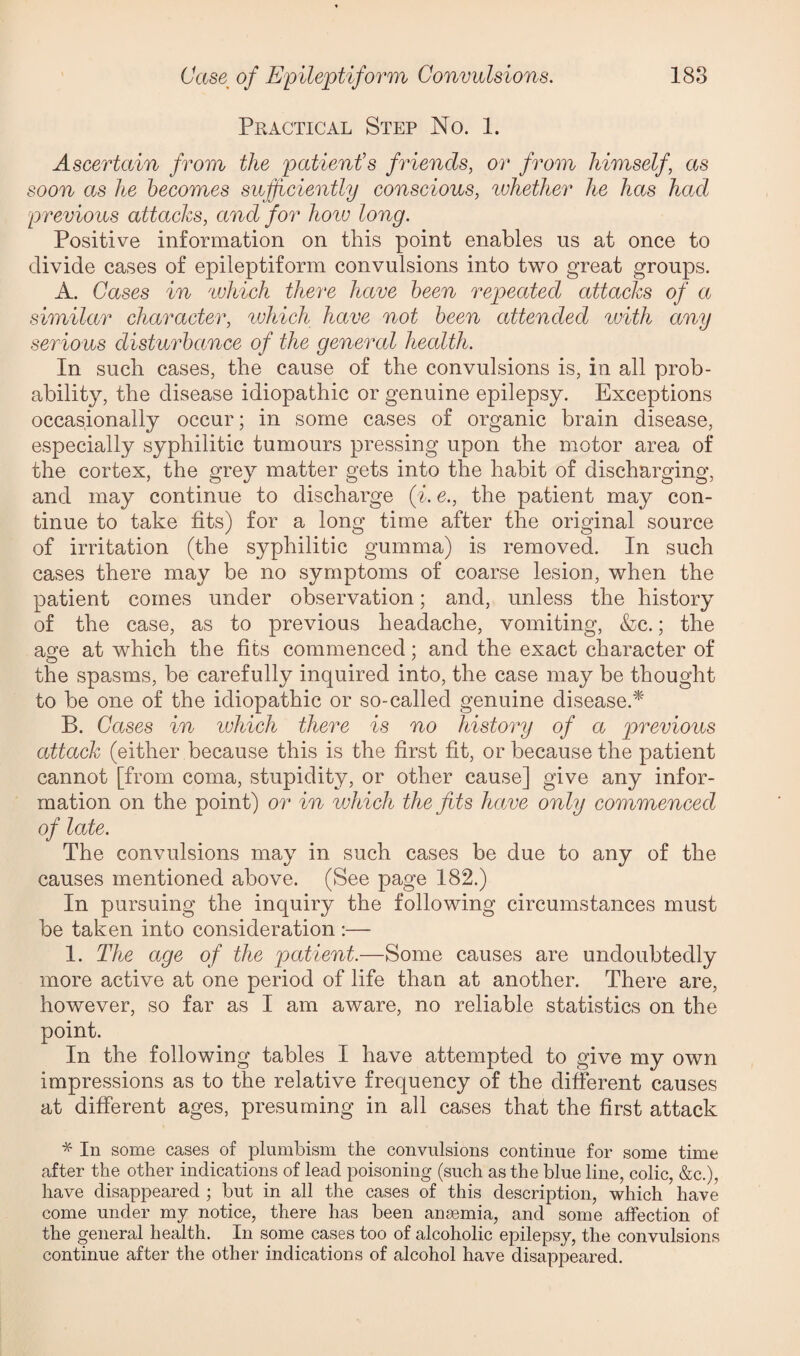 Practical Step No. 1. Ascertain from the patient's friends, or from himself, as soon as he becomes sufficiently conscious, ivhether he has had previous attacks, and for hoiv long. Positive information on this point enables us at once to divide cases of epileptiform convulsions into two great groups. A. Cases in which there have been repeated attacks of a similar character, which have not been attended with any serious disturbance of the general health. In such cases, the cause of the convulsions is, in all prob¬ ability, the disease idiopathic or genuine epilepsy. Exceptions occasionally occur; in some cases of organic brain disease, especially syphilitic tumours pressing upon the motor area of the cortex, the grey matter gets into the habit of discharging, and may continue to discharge (% e., the patient may con¬ tinue to take fits) for a long time after the original source of irritation (the syphilitic gumma) is removed. In such cases there may be no symptoms of coarse lesion, when the patient comes under observation; and, unless the history of the case, as to previous headache, vomiting, &c.; the aofe at which the fits commenced; and the exact character of the spasms, be carefully inquired into, the case may be thought to be one of the idiopathic or so-called genuine disease.* B. Cases in which there is no history of a previous attack (either because this is the first fit, or because the patient cannot [from coma, stupidity, or other cause] give any infor¬ mation on the point) or in which the fits have only commenced of late. The convulsions may in such cases be due to any of the causes mentioned above. (See page 182.) In pursuing the inquiry the following circumstances must be taken into consideration :— 1. The age of the patient.—Some causes are undoubtedly more active at one period of life than at another. There are, however, so far as I am aware, no reliable statistics on the point. In the following tables I have attempted to give my own impressions as to the relative frequency of the different causes at different ages, presuming in all cases that the first attack * In some cases of plumbism the convulsions continue for some time after the other indications of lead poisoning (such as the blue line, colic, &c.), have disappeared ; but in all the cases of this description, which have come under my notice, there has been anaemia, and some affection of the general health. In some cases too of alcoholic epilepsy, the convulsions continue after the other indications of alcohol have disappeared.