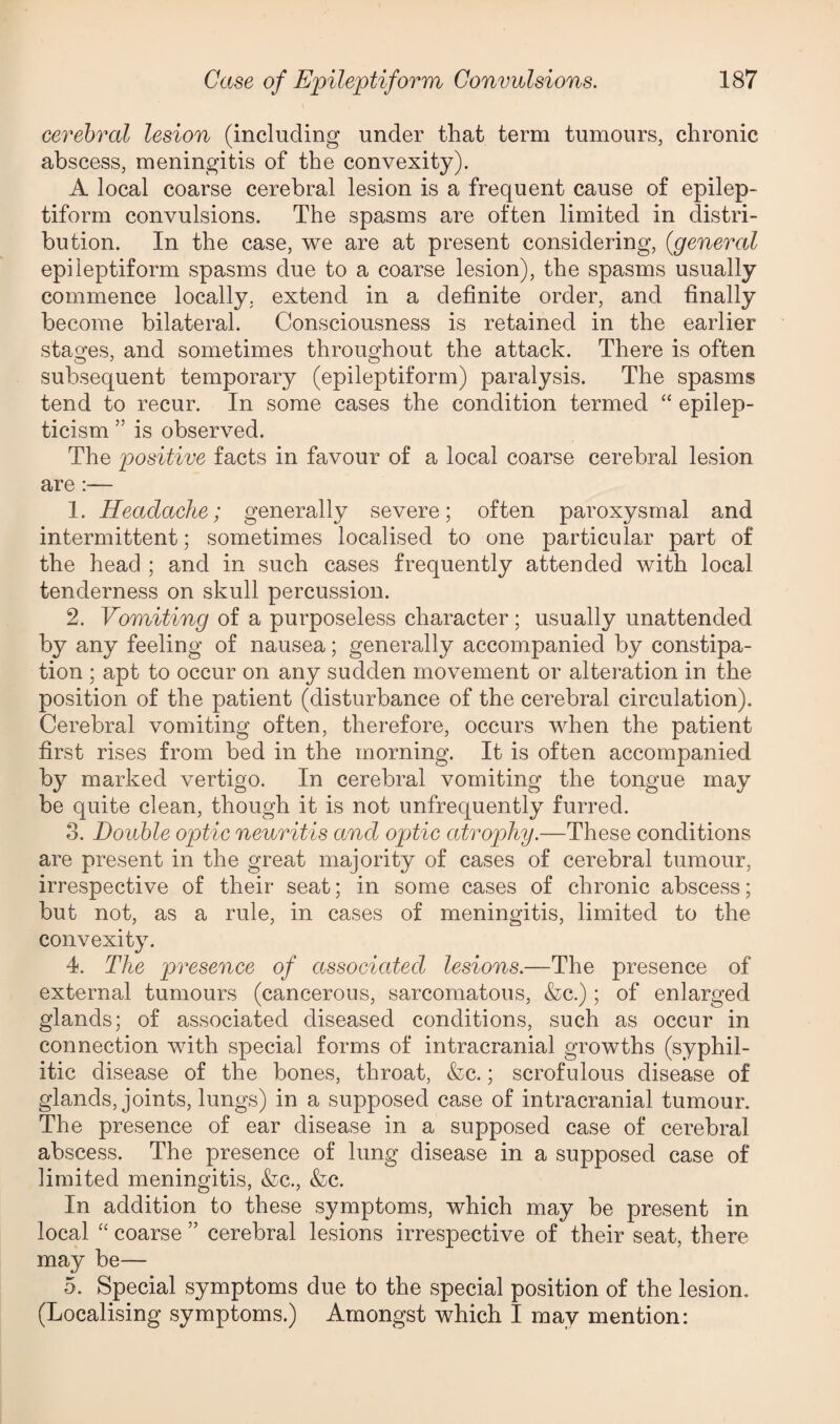 cerebral lesion (including under that term tumours, chronic abscess, meningitis of the convexity). A local coarse cerebral lesion is a frequent cause of epilep¬ tiform convulsions. The spasms are often limited in distri¬ bution. In the case, we are at present considering, {general epileptiform spasms due to a coarse lesion), the spasms usually commence locally, extend in a definite order, and finally become bilateral. Consciousness is retained in the earlier stages, and sometimes throughout the attack. There is often subsequent temporary (epileptiform) paralysis. The spasms tend to recur. In some cases the condition termed “ epilep- ticism ” is observed. The positive facts in favour of a local coarse cerebral lesion are 1. Headache; generally severe; often paroxysmal and intermittent; sometimes localised to one particular part of the head ; and in such cases frequently attended with local tenderness on skull percussion. 2. Vomiting of a purposeless character; usually unattended b}^ any feeling of nausea; generally accompanied by constipa¬ tion ; apt to occur on any sudden movement or alteration in the position of the patient (disturbance of the cerebral circulation). Cerebral vomiting often, therefore, occurs when the patient first rises from bed in the morning. It is often accompanied by marked vertigo. In cerebral vomiting the tongue may be quite clean, though it is not unfrequently furred. 3. Double optic neuritis and optic atrophy.—These conditions are present in the great majority of cases of cerebral tumour, irrespective of their seat; in some cases of chronic abscess; but not, as a rule, in cases of meningitis, limited to the convexity. 4. The presence of associated lesions.—The presence of external tumours (cancerous, sarcomatous, &c.); of enlarged glands; of associated diseased conditions, such as occur in connection with special forms of intracranial growths (syphil¬ itic disease of the bones, throat, &c.; scrofulous disease of glands, joints, lungs) in a supposed case of intracranial tumour. The presence of ear disease in a supposed case of cerebral abscess. The presence of lung disease in a supposed case of limited meningitis, &c., &c. In addition to these symptoms, which may be present in local “ coarse ” cerebral lesions irrespective of their seat, there may be— 5. Special symptoms due to the special position of the lesion. (Localising symptoms.) Amongst which I may mention: