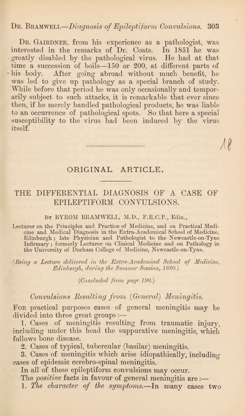 Dr. Bramwell—Diagnosis of Epileptiform Convulsions. 303 Dr. Gairdner, from his experience as a pathologist, was interested in the remarks of Dr. Coats. In 1851 he was greatly disabled by the pathological virus. He had at that time a succession of boils—150 or 200, at different parts of - his body. After going abroad without much benefit, he was led to give up pathology as a special branch of study. While before that period he was only occasionally and tempor¬ arily subject to such attacks, it is remarkable that ever since then, if he merely handled pathological products, he was liable to an occurrence of pathological spots. So that here a special susceptibility to the virus had been induced by the virus itself. ORIGINAL ARTICLE. THE DIFFERENTIAL DIAGNOSIS OF A CASE OF EPILEPTIFORM CONVULSIONS. By BYROM BRAMWELL, M.D., F.R.C.P., Edin., Lecturer on the Principles and Practice of Medicine, and on Practical Medi¬ cine and Medical Diagnosis in the Extra-Academical School of Medicine, Edinburgh ; late Physician and Pathologist to the Newcastle-on-Tyne Infirmary; formerly Lecturer on Clinical Medicine and on Pathology in the University of Durham College of Medicine, Newcastle-on-Tyne. (Being a Lecture delivered in the Extra-Academical School of Medicine, Edinburgh, during the Summer Session, 1880.) (Concluded from page 190.) Convulsions Resulting from (General) Meningitis. For practical purposes cases of general meningitis may be divided into three great groups :— 1. Cases of meningitis resulting from traumatic injury, including under this head the suppurative meningitis, which follows bone disease. 2. Cases of typical, tubercular (basilar) meningitis. 3. Cases of meningitis which arise idiopathically, including cases of epidemic cerebro-spinal meningitis. In all of these epileptiform convulsions may occur. The positive facts in favour of general meningitis are :—