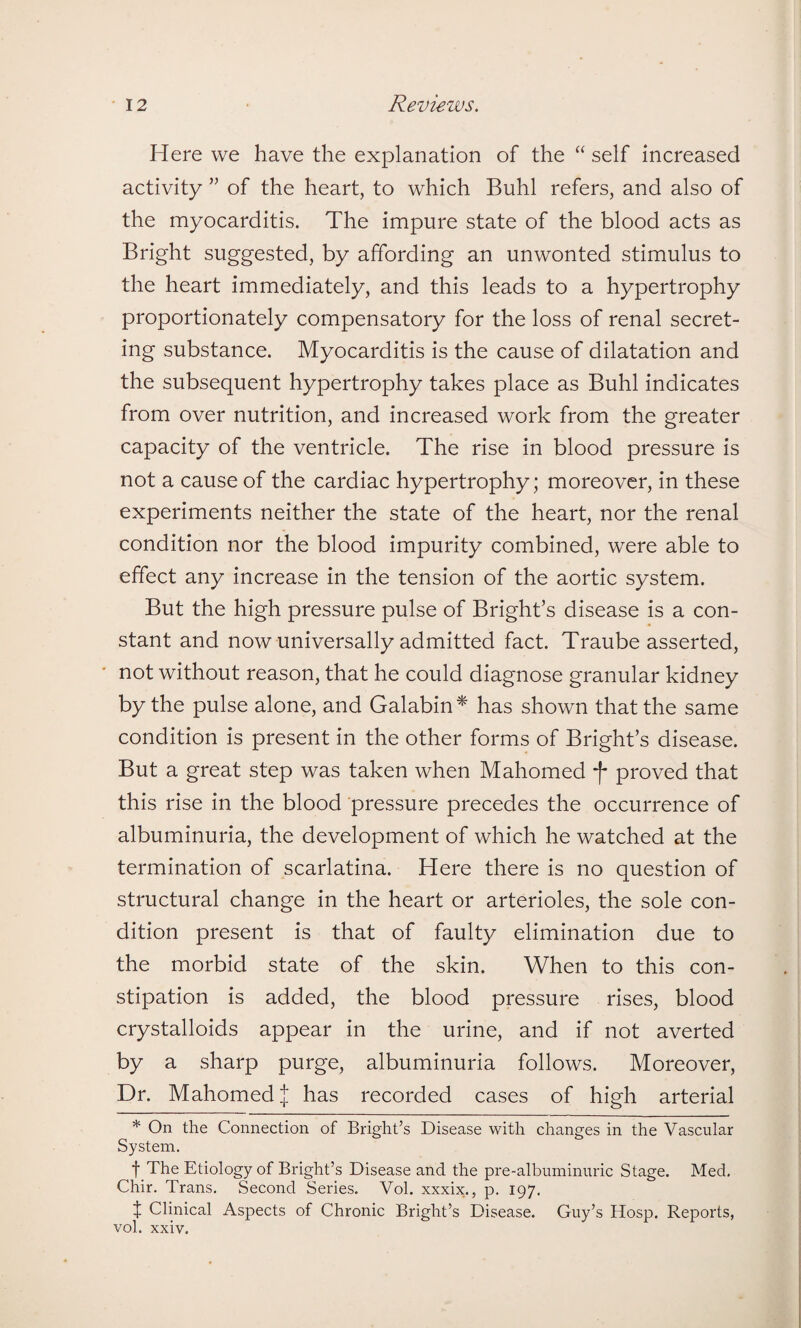 Here we have the explanation of the “ self increased activity ” of the heart, to which Buhl refers, and also of the myocarditis. The impure state of the blood acts as Bright suggested, by affording an unwonted stimulus to the heart immediately, and this leads to a hypertrophy proportionately compensatory for the loss of renal secret¬ ing substance. Myocarditis is the cause of dilatation and the subsequent hypertrophy takes place as Buhl indicates from over nutrition, and increased work from the greater capacity of the ventricle. The rise in blood pressure is not a cause of the cardiac hypertrophy; moreover, in these experiments neither the state of the heart, nor the renal condition nor the blood impurity combined, were able to effect any increase in the tension of the aortic system. But the high pressure pulse of Bright’s disease is a con¬ stant and now universally admitted fact. Traube asserted, not without reason, that he could diagnose granular kidney by the pulse alone, and Galabin* has shown that the same condition is present in the other forms of Bright’s disease. But a great step was taken when Mahomed f proved that this rise in the blood pressure precedes the occurrence of albuminuria, the development of which he watched at the termination of scarlatina. Here there is no question of structural change in the heart or arterioles, the sole con¬ dition present is that of faulty elimination due to the morbid state of the skin. When to this con¬ stipation is added, the blood pressure rises, blood crystalloids appear in the urine, and if not averted by a sharp purge, albuminuria follows. Moreover, Dr. Mahomed.| has recorded cases of high arterial * On the Connection of Bright’s Disease with changes in the Vascular System. f The Etiology of Bright’s Disease and the pre-albuminuric Stage. Med. Chir. Trans. Second Series. Vol. xxxix., p. 197. t Clinical Aspects of Chronic Bright’s Disease. Guy’s Hosp. Reports, vol. xxiv.