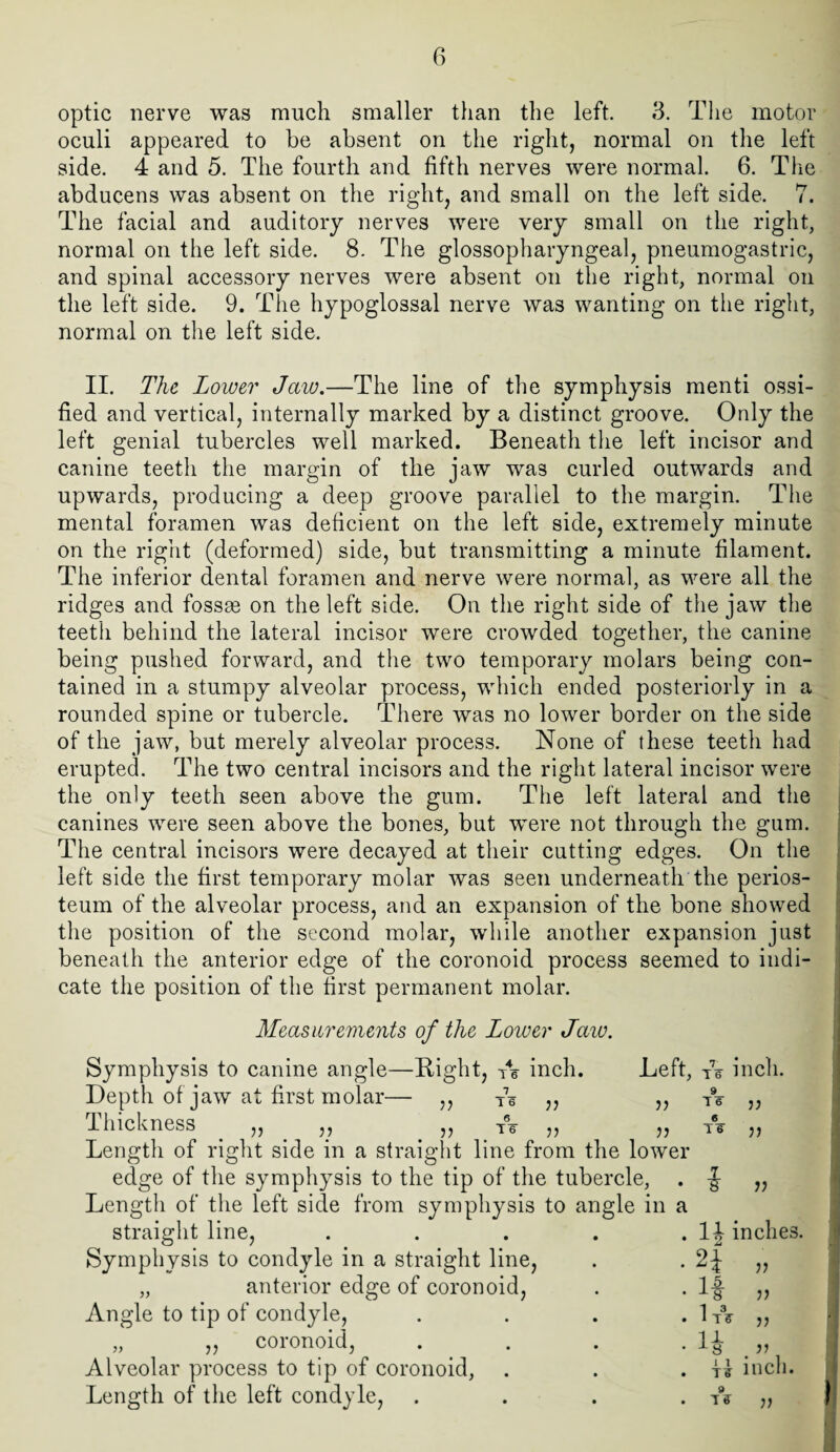 optic nerve was much smaller than the left. 3. The motor oculi appeared to be absent on the right, normal on the left side. 4 and 5. The fourth and fifth nerves were normal. 6. The abducens was absent on the right, and small on the left side. 7. The facial and auditory nerves were very small on the right, normal on the left side. 8. The glossopharyngeal, pneumogastric, and spinal accessory nerves were absent on the right, normal on the left side. 9. The hypoglossal nerve was wanting on the right, normal on the left side. II. The Lower Jaw.—The line of the symphysis menti ossi¬ fied and vertical, internally marked by a distinct groove. Only the left genial tubercles well marked. Beneath the left incisor and canine teeth the margin of the jaw was curled outwards and upwards, producing a deep groove parallel to the margin. The mental foramen was deficient on the left side, extremely minute on the right (deformed) side, but transmitting a minute filament. The inferior dental foramen and nerve were normal, as were all the ridges and fossse on the left side. On the right side of the jaw the teeth behind the lateral incisor were crowded together, the canine being pushed forward, and the two temporary molars being con¬ tained in a stumpy alveolar process, which ended posteriorly in a rounded spine or tubercle. There was no lower border on the side of the jaw, but merely alveolar process. None of these teeth had erupted. The two central incisors and the right lateral incisor were the only teeth seen above the gum. The left lateral and the canines were seen above the bones, but were not through the gum. The central incisors were decayed at their cutting edges. On the left side the first temporary molar was seen underneath the perios¬ teum of the alveolar process, and an expansion of the bone showed the position of the second molar, while another expansion just beneath the anterior edge of the coronoid process seemed to indi¬ cate the position of the first permanent molar. n Measurements of the Lower Jaw. Symphysis to canine angle—Bight, A inch. Depth of jaw at first molar— ,, A „ Thickness . „ „ „ A „ „ Length of right side in a straight line from the lower edge of the symphysis to the tip of the tubercle, Length of the left side from symphysis to angle in a straight line, Symphysis to condyle in a straight line, „ anterior edge of coronoid, Angle to tip of condyle, „ ,, coronoid, Alveolar process to tip of coronoid, Length of the left condyle, Left, A inch. 9 16 e 1 6 11 11 11 li inches 2} 11 If 11 1 A 11 H % 11 11 Ti> inch. 9 Tff ii