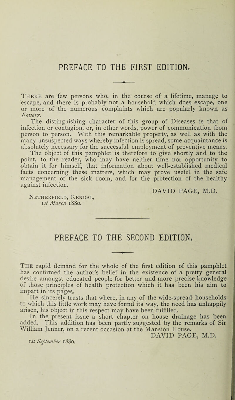 PREFACE TO THE FIRST EDITION, There are few persons who, in the course of a lifetime, manage to escape, and there is probably not a household which does escape, one or more of the numerous complaints which are popularly known as Fevers. The distinguishing character of this group of Diseases is that of infection or contagion, or, in other words, power of communication from person to person. With this remarkable property, as well as with the many unsuspected ways whereby infection is spread, some acquaintance is absolutely necessary for the successful employment of preventive means. The object of this pamphlet is therefore to give shortly and to the point, to the reader, who may have neither time nor opportunity to obtain it for himself, that information about well-established medical facts concerning these matters, which may prove useful in the safe management of the sick room, and for the protection of the healthy against infection. DAVID PAGE, M.D. Netherfield, Kendal, 1st March 1880. PREFACE TO THE SECOND EDITION, The rapid demand for the whole of the first edition of this pamphlet has confirmed the author’s belief in the existence of a pretty general desire amongst educated people for better and more precise knowledge of those principles of health protection which it has been his aim to impart in its pages.. He sincerely trusts that where, in any of the wide-spread households to which this little work may have found its way, the need has unhappily arisen, his object in this respect may have been fulfilled. In the present issue a short chapter on house drainage has been added. This addition has been partly suggested by the remarks of Sir William Jenner, on a recent occasion at the Mansion House. DAVID PAGE, M.D. 1st September 1880.