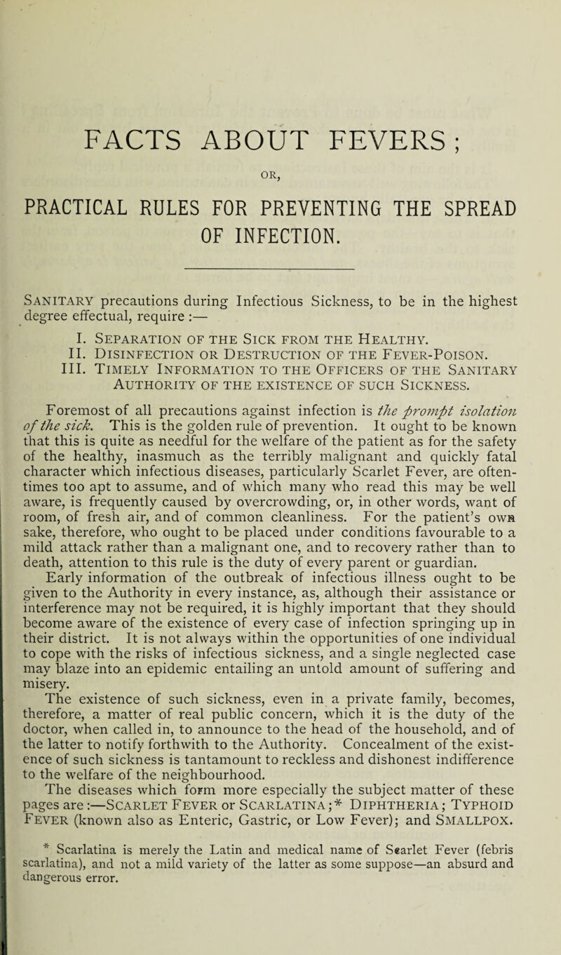 OR, PRACTICAL RULES FOR PREVENTING THE SPREAD OF INFECTION. Sanitary precautions during Infectious Sickness, to be in the highest degree effectual, require :— I. Separation of the Sick from the Healthy. II. Disinfection or Destruction of the Fever-Poison. III. Timely Information to the Officers of the Sanitary Authority of the existence of such Sickness. Foremost of all precautions against infection is the pro7npt isolation of the sick. This is the golden rule of prevention. It ought to be known that this is quite as needful for the welfare of the patient as for the safety of the healthy, inasmuch as the terribly malignant and quickly fatal character which infectious diseases, particularly Scarlet Fever, are often¬ times too apt to assume, and of which many who read this may be well aware, is frequently caused by overcrowding, or, in other words, want of room, of fresh air, and of common cleanliness. For the patient’s own sake, therefore, who ought to be placed under conditions favourable to a mild attack rather than a malignant one, and to recovery rather than to death, attention to this rule is the duty of every parent or guardian. Early information of the outbreak of infectious illness ought to be given to the Authority in every instance, as, although their assistance or interference may not be required, it is highly important that they should become aware of the existence of every case of infection springing up in their district. It is not always within the opportunities of one individual to cope with the risks of infectious sickness, and a single neglected case may blaze into an epidemic entailing an untold amount of suffering and misery. The existence of such sickness, even in a private family, becomes, therefore, a matter of real public concern, which it is the duty of the doctor, when called in, to announce to the head of the household, and of the latter to notify forthwith to the Authority. Concealment of the exist¬ ence of such sickness is tantamount to reckless and dishonest indifference to the welfare of the neighbourhood. The diseases which form more especially the subject matter of these pages are:—Scarlet Fever or Scarlatina;* Diphtheria; Typhoid Fever (known also as Enteric, Gastric, or Low Fever); and SMALLPOX. * Scarlatina is merely the Latin and medical name of Searlet Fever (febris scarlatina), and not a mild variety of the latter as some suppose—an absurd and dangerous error. !