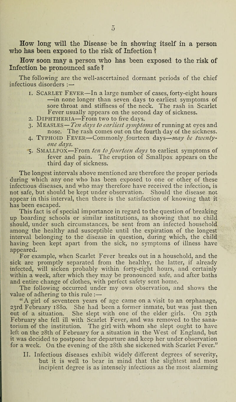 o How long will the Disease be in showing itself in a person who has been exposed to the risk of Infection ? How soon may a person who has been exposed to the risk of Infection be pronounced safe ? The following are the well-ascertained dormant periods of the chief infectious disorders :— 1. Scarlet Fever—In a large number of cases, forty-eight hours —in none longer than seven days to earliest symptoms of sore throat and stiffness of the neck. The rash in Scarlet Fever usually appears on the second day of sickness. 2. Diphtheria—From two to five days. 3. Measles—Ten days to earliest symptoms of running at eyes and nose. The rash comes out on the fourth day of the sickness. 4. Typhoid Fever—Commonly fourteen days—may be twenty- one days. 5. Smallpox—From ten to fourteen days to earliest symptoms of fever and pain. The eruption of Smallpox appears on the third day of sickness. The longest intervals above mentioned are therefore the proper periods during which any one who has been exposed to one or other of these infectious diseases, and who may therefore have received the infection, is not safe, but should be kept under observation. Should the disease not appear in this interval, then there is the satisfaction of knowing that it has been escaped. This fact is of special importance in regard to the question of breaking up boarding schools or similar institutions, as showing that no child should, under such circumstances, be sent from an infected household among the healthy and susceptible until the expiration of the longest interval belonging to the disease in question, during which, the child having been kept apart from the sick, no symptoms of illness have appeared. For example, when Scarlet Fever breaks out in a household, and the sick are promptly separated from the healthy, the latter, if already infected, will sicken probably within forty-eight hours, and certainly within a week, after which they may be pronounced safe, and after baths and entire change of clothes, with perfect safety sent home. The following occurred under my own observation, and shows the value of adhering to this rule :— “A girl of seventeen years of age came on a visit to an orphanage, 23rd February 1880. She had been a former inmate, but was just then out of a situation. She slept with one of the elder girls. On 25th February she fell ill with Scarlet Fever, and was removed to the sana¬ torium of the institution. The girl with whom she slept ought to have left on the 28th of February for a situation in the West of England, but it was decided to postpone her departure and keep her under observation for a week. On the evening of the 28th she sickened with Scarlet Fever.” II. Infectious diseases exhibit widely different degrees of severity, but it is well to bear in mind that the slightest and most incipient degree is as intensely infectious as the most alarming