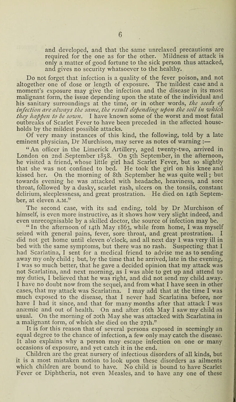 and developed, and that the same unrelaxed precautions are required for the one as for the other. Mildness of attack is only a matter of good fortune to the sick person thus attacked, and gives no security whatsoever to the healthy. Do not forget that infection is a quality of the fever poison, and not altogether one of dose or length of exposure. The mildest case and a moment’s exposure may give the infection and the disease in its most malignant form, the issue depending upon the state of the individual and his sanitary surroundings at the time, or in other words, the seeds of infection are always the same, the result depending upon the soil in which they happen to be sown. I have known some of the worst and most fatal outbreaks of Scarlet Fever to have been preceded in the affected house¬ holds by the mildest possible attacks. Of very many instances of this kind, the following, told by a late eminent physician, Dr Murchison, may serve as notes of warning :— “An officer in the Limerick Artillery, aged twenty-two, arrived in London on 2nd September 1858. On 5th September, in the afternoon, he visited a friend, whose little girl had Scarlet Fever, but so slightly that she was not confined to bed. Fie took the girl on his knee and kissed her. On the morning of 8th September he was quite well; but towards evening he was attacked with headache, heaviness, and sore throat, followed by a dusky, scarlet rash, ulcers on the tonsils, constant delirium, sleeplessness, and great prostration. He died on 14th Septem¬ ber, at eleven a.m.” The second case, with its sad ending, told by Dr Murchison of himself, is even more instructive, as it shows how very slight indeed, and even unrecognisable by a skilled doctor, the source of infection may be. “In the afternoon of 14th May 1863, while from home, I was myself seized with general pains, fever, sore throat, and great prostration. I did not get home until eleven o’clock, and all next day I was very ill in bed with the same symptoms, but there was no rash. Suspecting that I had Scarlatina, I sent for a medical friend to advise me as to sending away my only child ; but, by the time that he arrived, late in the evening, I was so much better, that he gave a decided opinion that my attack was not Scarlatina, and next morning, as I was able to get up and attend to my duties, I believed that he was right, and did not send my child away. I have no doubt now from the sequel, and from what I have seen in other cases, that my attack was Scarlatina. I may add that at the time I was much exposed to the disease, that I never had Scarlatina before, nor have I had it since, and that for many months after that attack I was anaemic and out of health. On and after 16th May I saw my child as usual. On the morning of 20th May she was attacked with Scarlatina in a malignant form, of which she died on the 27th.” It is for this reason that of several persons exposed in seemingly an equal degree to the chance of infection, a few only may catch the disease. It also explains why a person may escape infection on one or many occasions of exposure, and yet catch it in the end. Children are the great nursery of infectious disorders of all kinds, but it is a most mistaken notion to look upon these disorders as ailments which children are bound to have. No child is bound to have Scarlet Fever or Diphtheria, not even Measles, and to have any one of these