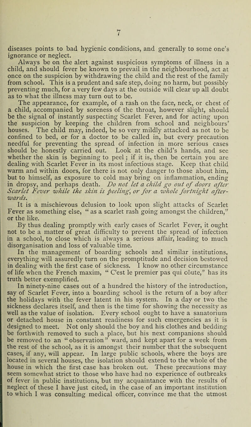 diseases points to bad hygienic conditions, and generally to some one’s ignorance or neglect. Always be on the alert against suspicious symptoms of illness in a child, and should fever be known to prevail in the neighbourhood, act at once on the suspicion by withdrawing the child and the rest of the family from school. This is a prudent and safe step, doing no harm, but possibly preventing much, for a very few days at the outside will clear up all doubt as to what the illness may turn out to be. The appearance, for example, of a rash on the face, neck, or chest of a child, accompanied by soreness of the throat, however slight, should be the signal of instantly suspecting Scarlet Fever, and for acting upon the suspicion by keeping the children from school and neighbours7 houses. The child may, indeed, be so very mildly attacked as not to be confined to bed, or for a doctor to be called in, but every precaution needful for preventing the spread of infection in more serious cases should be honestly carried out. Look at the child’s hands, and see whether the skin is beginning to peel; if it is, then be certain you are dealing with Scarlet Fever in its most infectious stage. Keep that child warm and within doors, for there is not only danger to those about him, but to himself, as exposure to cold may bring on inflammation, ending in dropsy, and perhaps death. Do not let a child go oztt of doors after Scarlet Fever while the skin is peeling] or for a whole fortnight after¬ wards,. It is a mischievous delusion to look upon slight attacks of Scarlet Fever as something else, “ as a scarlet rash going amongst the children,” or the like. By thus dealing promptly with early cases of Scarlet Fever, it ought not to be a matter of great difficulty to prevent the spread of infection in a school, to close which is always a serious affair, leading to much disorganisation and loss of valuable time. In the management of boarding schools and similar institutions, everything will assuredly turn on the promptitude and decision bestowed in dealing with the first case of sickness. I know no other circumstance of life when the French maxim, “ C’est le premier pas qui coute,” has its truth better exemplified. In ninety-nine cases out of a hundred the history of the introduction, say of Scarlet Fever, into a boarding school is the return of a boy after the holidays with the fever latent in his system. In a day or two the sickness declares itself, and then is the time for showing the necessity as well as the value of isolation. Every school ought to have a sanatorium or detached house in constant readiness for such emergencies as it is designed to meet. Not only should the boy and his clothes and bedding be forthwith removed to such a place, but his next companions should be removed to an “observation” ward, and kept apart for a week from the rest of the school, as it is amongst their number that the subsequent cases, if any, will appear. In large public schools, where the boys are located in several houses, the isolation should extend to the whole of the house in which the first case has broken out. These precautions may seem somewhat strict to those who have had no experience of outbreaks of fever in public institutions, but my acquaintance with the results of neglect of these I have just cited, in the case of an important institution to which I was consulting medical officer, convince me that the utmost