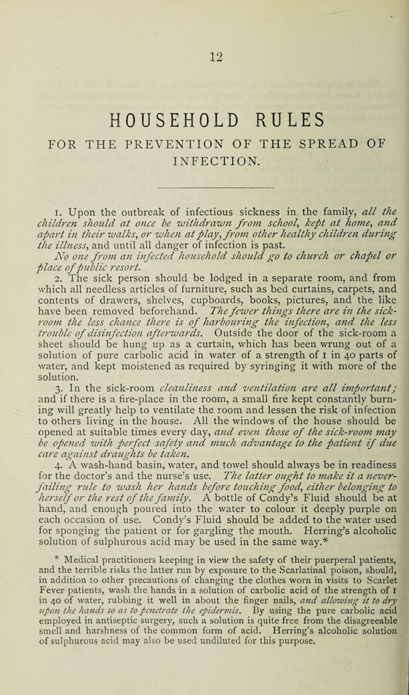 HOUSEHOLD RULES FOR THE PREVENTION OF THE SPREAD OF INFECTION. 1. Upon the outbreak of infectious sickness in the family, all the children should at once be withdrawn from school, kept at home, and apart i?i their walks, or when at play, from other healthy children during the illness, and until all danger of infection is past. No one from an infected household should go to church or chapel or place of public resort. 2. The sick person should be lodged in a separate room, and from which all needless articles of furniture, such as bed curtains, carpets, and contents of drawers, shelves, cupboards, books, pictures, and the like have been removed beforehand. The fewer things there are in the sick¬ room the less chance there is of harbouring the infection, and the less trozible of disinfection afterwards. Outside the door of the sick-room a sheet should be hung up as a curtain, which has been wrung out of a solution of pure carbolic acid in water of a strength of i in 40 parts of water, and kept moistened as required by syringing it with more of the solution. 3. In the sick-room cleanlhiess and ventilation are all important; and if there is a fire-place in the room, a small fire kept constantly burn¬ ing will greatly help to ventilate the room and lessen the risk of infection to others living in the house. All the windows of the house should be opened at suitable times every day, and even those of the sick-room may be opened with perfect safety and much advantage to the patient if due care against draughts be taken. 4. A wash-hand basin, water, and towel should always be in readiness for the doctor’s and the nurse’s use. The latter ought to make it a never- failing rztle to wash her hands before touching food, either belonging to herself or the rest of the family. A bottle of Condy’s Fluid should be at hand, and enough poured into the water to colour it deeply purple on each occasion of use. Condy’s Fluid should be added to the water used for sponging the patient or for gargling the mouth. Herring’s alcoholic solution of sulphurous acid may be used in the same way.* * Medical practitioners keeping in view the safety of their puerperal patients, and the terrible risks the latter run by exposure to the Scarlatinal poison, should, in addition to other precautions of changing the clothes worn in visits to Scarlet Fever patients, wash the hands in a solution of carbolic acid of the strength of I in 40 of water, rubbing it well in about the finger nails, and allowing it to dry ^lpon the hands so as to penetrate the epidermis. By using the pure carbolic acid employed in antiseptic surgery, such a solution is quite free from the disagreeable smell and harshness of the common form of acid. Herring’s alcoholic solution of sulphurous acid may also be used undiluted for this purpose.