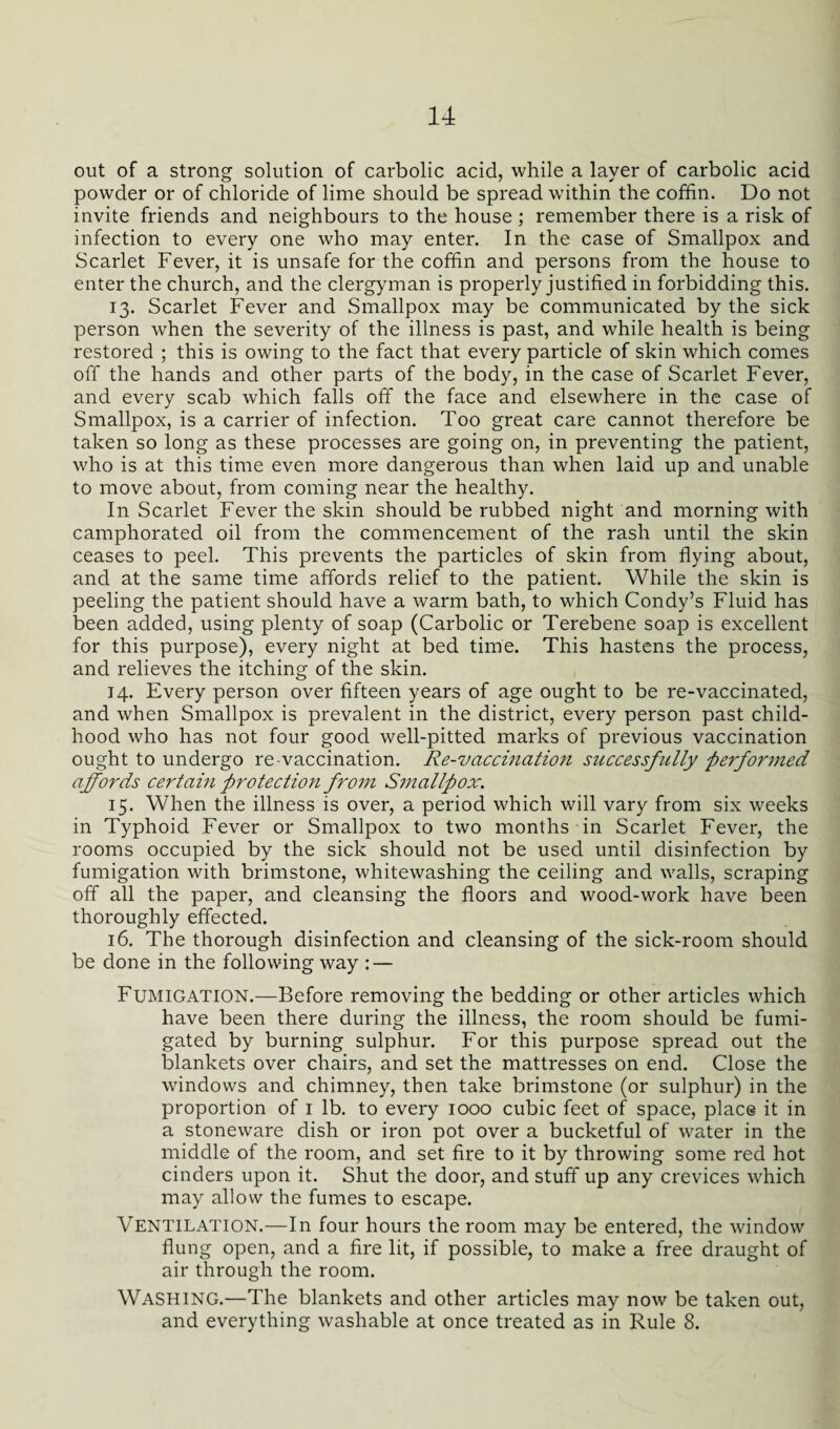 out of a strong solution of carbolic acid, while a layer of carbolic acid powder or of chloride of lime should be spread within the coffin. Do not invite friends and neighbours to the house ; remember there is a risk of infection to every one who may enter. In the case of Smallpox and Scarlet Fever, it is unsafe for the coffin and persons from the house to enter the church, and the clergyman is properly justified in forbidding this. 13. Scarlet Fever and Smallpox may be communicated by the sick person when the severity of the illness is past, and while health is being restored ; this is owing to the fact that every particle of skin which comes off the hands and other parts of the body, in the case of Scarlet Fever, and every scab which falls off the face and elsewhere in the case of Smallpox, is a carrier of infection. Too great care cannot therefore be taken so long as these processes are going on, in preventing the patient, who is at this time even more dangerous than when laid up and unable to move about, from coming near the healthy. In Scarlet Fever the skin should be rubbed night and morning with camphorated oil from the commencement of the rash until the skin ceases to peel. This prevents the particles of skin from flying about, and at the same time affords relief to the patient. While the skin is peeling the patient should have a warm bath, to which Condy’s Fluid has been added, using plenty of soap (Carbolic or Terebene soap is excellent for this purpose), every night at bed time. This hastens the process, and relieves the itching of the skin. 14. Every person over fifteen years of age ought to be re-vaccinated, and when Smallpox is prevalent in the district, every person past child¬ hood who has not four good well-pitted marks of previous vaccination ought to undergo re-vaccination. Re-vaccination successfully performed affords certain protection from Smallpox. 15. When the illness is over, a period which will vary from six weeks in Typhoid Fever or Smallpox to two months in Scarlet Fever, the rooms occupied by the sick should not be used until disinfection by fumigation with brimstone, whitewashing the ceiling and walls, scraping off all the paper, and cleansing the floors and wood-work have been thoroughly effected. 16. The thorough disinfection and cleansing of the sick-room should be done in the following way : — Fumigation.—Before removing the bedding or other articles which have been there during the illness, the room should be fumi¬ gated by burning sulphur. For this purpose spread out the blankets over chairs, and set the mattresses on end. Close the windows and chimney, then take brimstone (or sulphur) in the proportion of 1 lb. to every 1000 cubic feet of space, place it in a stoneware dish or iron pot over a bucketful of water in the middle of the room, and set fire to it by throwing some red hot cinders upon it. Shut the door, and stuff up any crevices which may allow the fumes to escape. Ventilation.—In four hours the room may be entered, the window flung open, and a fire lit, if possible, to make a free draught of air through the room. WASHING.—The blankets and other articles may now be taken out, and everything washable at once treated as in Rule 8.