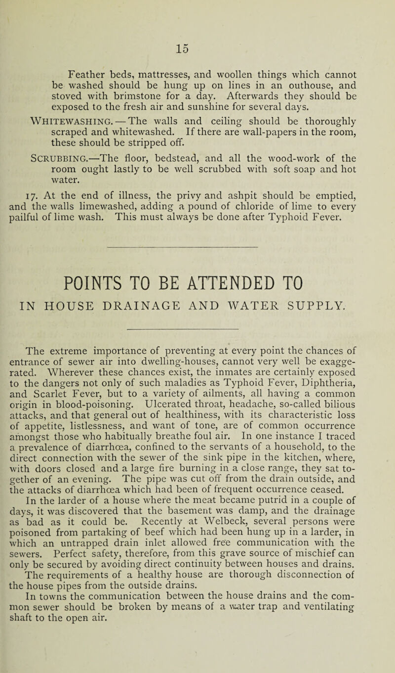 Feather beds, mattresses, and woollen things which cannot be washed should be hung up on lines in an outhouse, and stoved with brimstone for a day. Afterwards they should be exposed to the fresh air and sunshine for several days. WHITEWASHING. — The walls and ceiling should be thoroughly scraped and whitewashed. If there are wall-papers in the room, these should be stripped off. Scrubbing.—The floor, bedstead, and all the wood-work of the room ought lastly to be well scrubbed with soft soap and hot water. 17. At the end of illness, the privy and ashpit should be emptied, and the walls limewashed, adding a pound of chloride of lime to every pailful of lime wash. This must always be done after Typhoid Fever. POINTS TO BE ATTENDED TO IN HOUSE DRAINAGE AND WATER SUPPLY. The extreme importance of preventing at every point the chances of entrance of sewer air into dwelling-houses, cannot very well be exagge¬ rated. Wherever these chances exist, the inmates are certainly exposed to the dangers not only of such maladies as Typhoid Fever, Diphtheria, and Scarlet Fever, but to a variety of ailments, all having a common origin in blood-poisoning. Ulcerated throat, headache, so-called bilious attacks, and that general out of healthiness, with its characteristic loss of appetite, listlessness, and want of tone, are of common occurrence amongst those who habitually breathe foul air. In one instance I traced a prevalence of diarrhoea, confined to the servants of a household, to the direct connection with the sewer of the sink pipe in the kitchen, where, with doors closed and a large fire burning in a close range, they sat to¬ gether of an evening. The pipe was cut off from the drain outside, and the attacks of diarrhoea which had been of frequent occurrence ceased. In the larder of a house where the meat became putrid in a couple of days, it was discovered that the basement was damp, and the drainage as bad as it could be. Recently at Welbeck, several persons were poisoned from partaking of beef which had been hung up in a larder, in which an untrapped drain inlet allowed free communication with the sewers. Perfect safety, therefore, from this grave source of mischief can only be secured by avoiding direct continuity between houses and drains. The requirements of a healthy house are thorough disconnection of the house pipes from the outside drains. In towns the communication between the house drains and the com¬ mon sewer should be broken by means of a water trap and ventilating shaft to the open air.