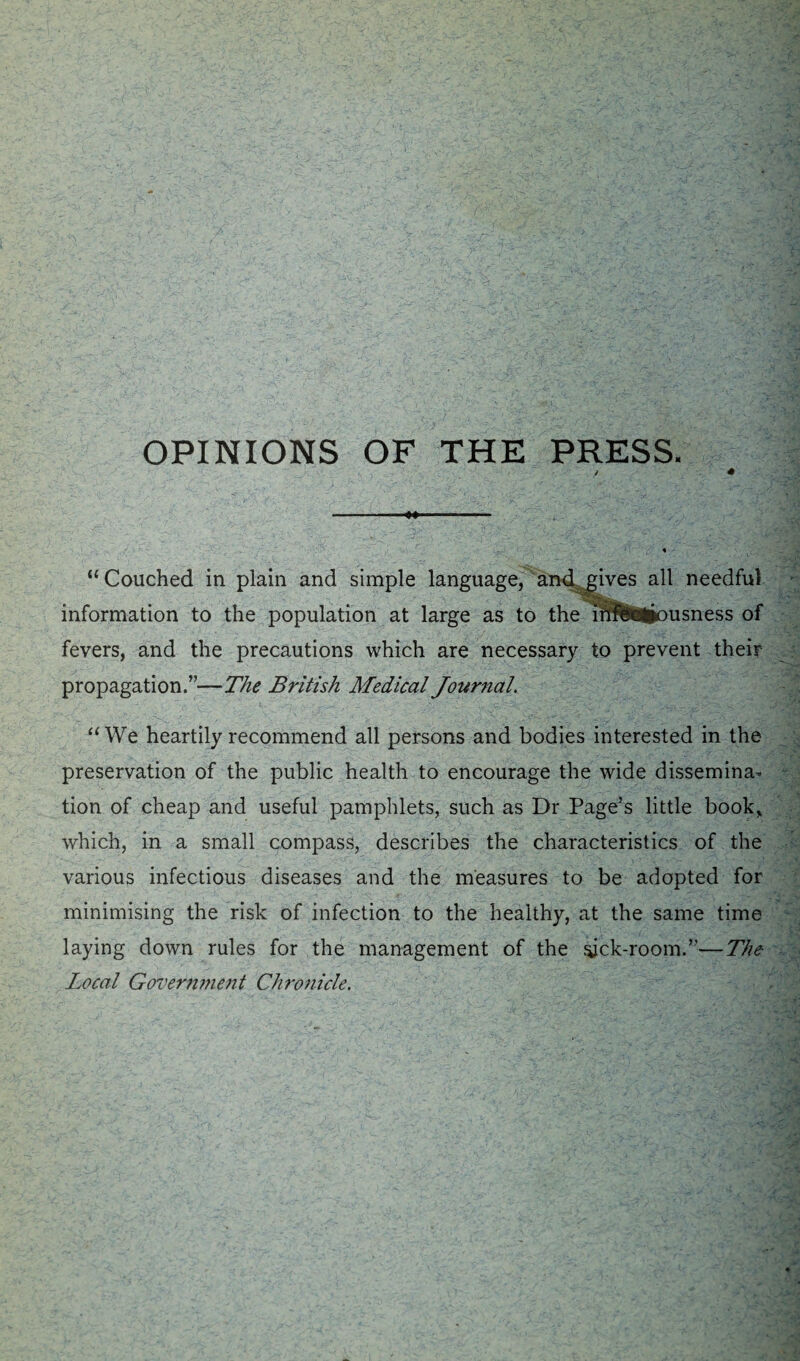 OPINIONS OF THE PRESS. “Couched in plain and simple language, and gives all needful information to the population at large as to the i¥f?fclSfrousness of fevers, and the precautions which are necessary to prevent their propagation.”—The British Medical Journal. “We heartily recommend all persons and bodies interested in the preservation of the public health to encourage the wide dissemina¬ tion of cheap and useful pamphlets, such as Dr Page’s little book, which, in a small compass, describes the characteristics of the various infectious diseases and the measures to be adopted for minimising the risk of infection to the healthy, at the same time laying down rules for the management of the sick-room.”—The Local Government Chronicle.