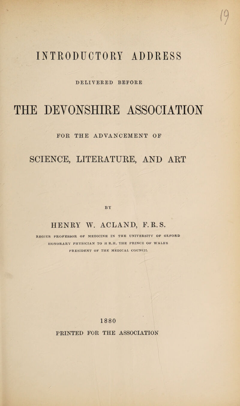 INTRODUCTORY ADDRESS DELIVERED BEFORE THE DEVONSHIRE ASSOCIATION FOR THE ADVANCEMENT OF SCIENCE, LITERATURE, AND ART BY HENRY W. ACLAND, F. R. S. REGIUS PROFESSOR OF MEDICINE IN THE UNIVERSITY OF OXFORD HONORARY PHYSICIAN TO H R.H. THE PRINCE OF WALES PRESIDENT OF THE MEDICAL COUNCIL 1880 PRINTED FOR THE ASSOCIATION