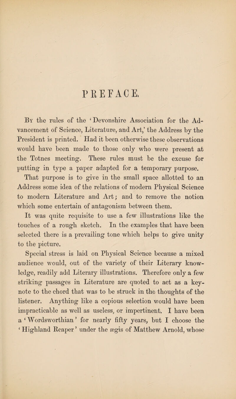 PREFACE, By the rules of the ‘ Devonshire Association for the Ad¬ vancement of Science, Literature, and Art,’ the Address by the President is printed. Had it been otherwise these observations would have been made to those only who were present at the Totnes meeting*. These rules must be the excuse for putting in type a paper adapted for a temporary purpose. That purpose is to give in the small space allotted to an Address some idea of the relations of modern Physical Science to modern Literature and Art; and to remove the notion which some entertain of antagonism between them. It was quite requisite to use a few illustrations like the touches of a rough sketch. In the examples that have been selected there is a prevailing tone which helps to give unity to the picture. Special stress is laid on Physical Science because a mixed audience would, out of the variety of their Literary know¬ ledge, readily add Literary illustrations. Therefore only a few striking passages in Literature are quoted to act as a key¬ note to the chord that was to be struck in the thoughts of the listener. Anything like a copious selection would have been impracticable as well as useless, or impertinent. I have been a ‘Wordsworthian’ for nearly fifty years, but I choose the ‘ Highland Reaper ’ under the segis of Matthew Arnold, whose