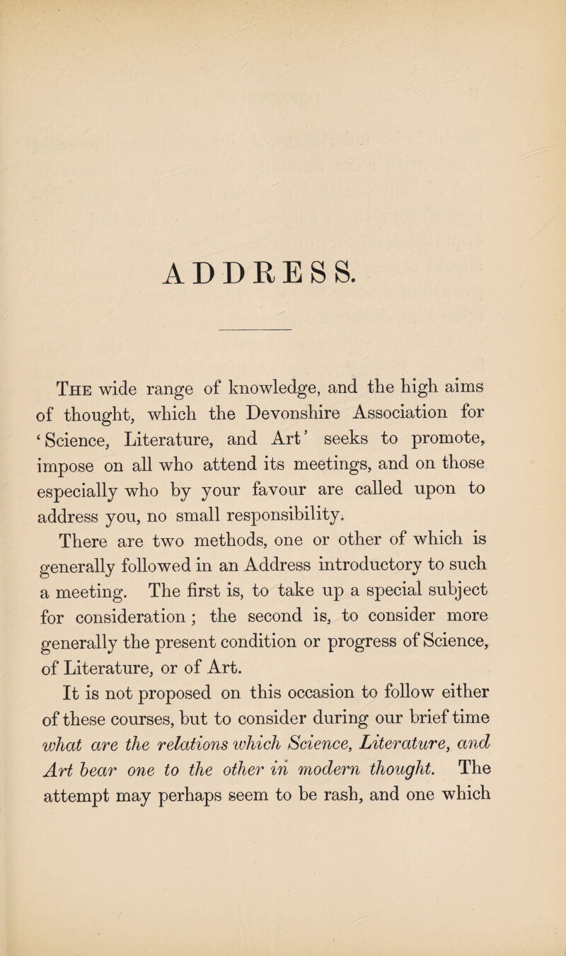 ADDRESS. The wide range of knowledge, and the high aims of thought, which the Devonshire Association for 'Science, Literature, and Art’ seeks to promote, impose on all who attend its meetings, and on those especially who by your favour are called upon to address you, no small responsibility. There are two methods, one or other of which is generally followed in an Address introductory to such a meeting. The first is, to take up a special subject for consideration; the second is, to consider more generally the present condition or progress of Science, of Literature, or of Art. It is not proposed on this occasion to follow either of these courses, but to consider during our brief time what are the relations which Science, Literature, and Art bear one to the other in modern thought. The attempt may perhaps seem to be rash, and one which