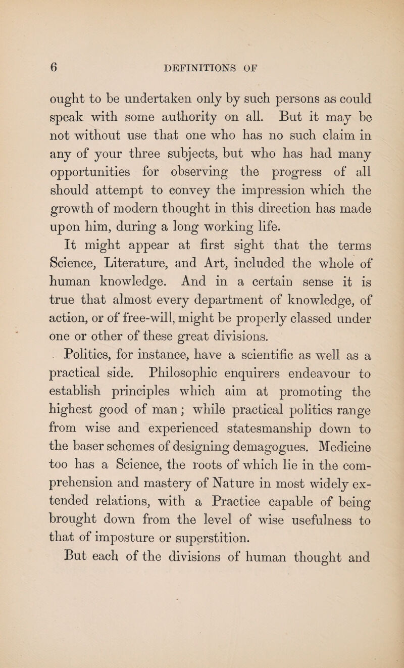 ought to be undertaken only by such persons as could speak with some authority on all. But it may be not without use that one who has no such claim in any of your three subjects, but who has had many opportunities for observing the progress of all should attempt to convey the impression which the growth of modern thought in this direction has made upon him, during a long working life. It might appear at first sight that the terms Science, Literature, and Art, included the whole of human knowledge. And in a certain sense it is true that almost every department of knowledge, of action, or of free-will, might be properly classed under one or other of these great divisions. . Politics, for instance, have a scientific as well as a practical side. Philosophic enquirers endeavour to establish principles which aim at promoting the highest good of man; while practical politics range from wise and experienced statesmanship down to the baser schemes of designing demagogues. Medicine too has a Science, the roots of which lie in the com¬ prehension and mastery of Nature in most widely ex¬ tended relations, with a Practice capable of being brought down from the level of wise usefulness to that of imposture or superstition. But each of the divisions of human thought and