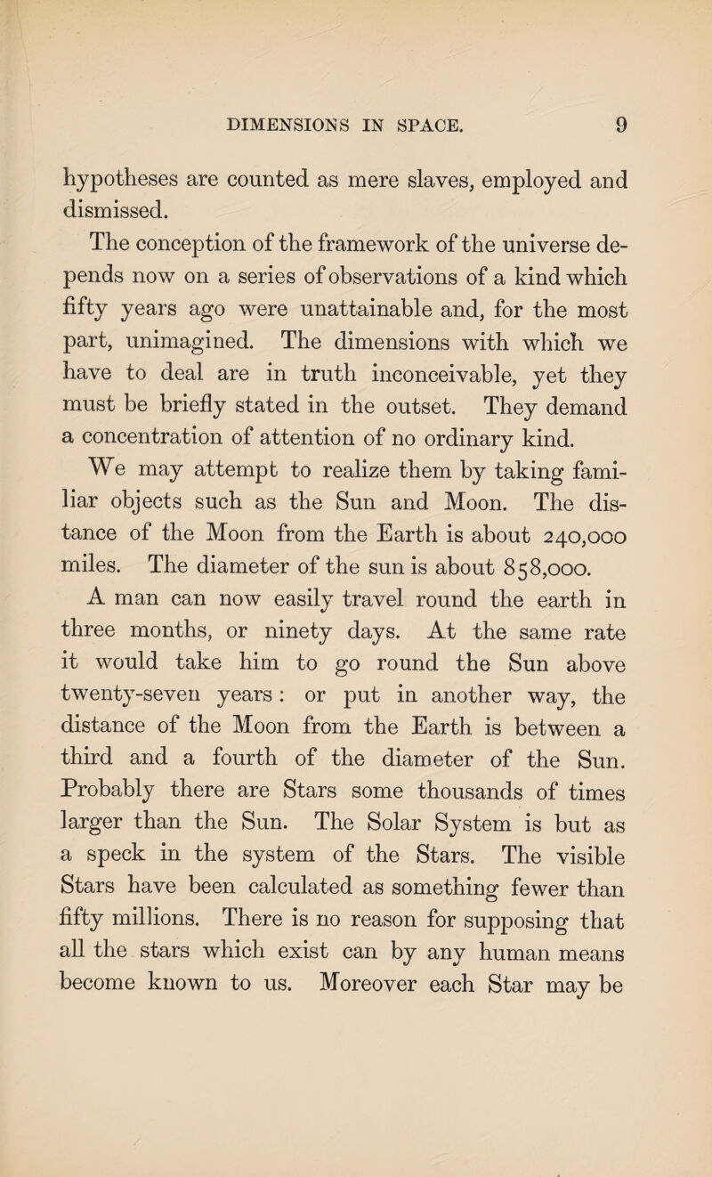 hypotheses are counted as mere slaves, employed and dismissed. The conception of the framework of the universe de¬ pends now on a series of observations of a kind which fifty years ago were unattainable and, for the most part, unimagined. The dimensions with which we have to deal are in truth inconceivable, yet they must be briefly stated in the outset. They demand a concentration of attention of no ordinary kind. We may attempt to realize them by taking fami¬ liar objects such as the Sun and Moon. The dis¬ tance of the Moon from the Earth is about 240,000 miles. The diameter of the sun is about 858,000. A man can now easily travel round the earth in three months, or ninety days. At the same rate it would take him to go round the Sun above twenty-seven years: or put in another way, the distance of the Moon from the Earth is between a third and a fourth of the diameter of the Sun. Probably there are Stars some thousands of times larger than the Sun. The Solar System is but as a speck in the system of the Stars. The visible Stars have been calculated as something fewer than fifty millions. There is no reason for supposing that all the stars which exist can by any human means become known to us. Moreover each Star may be