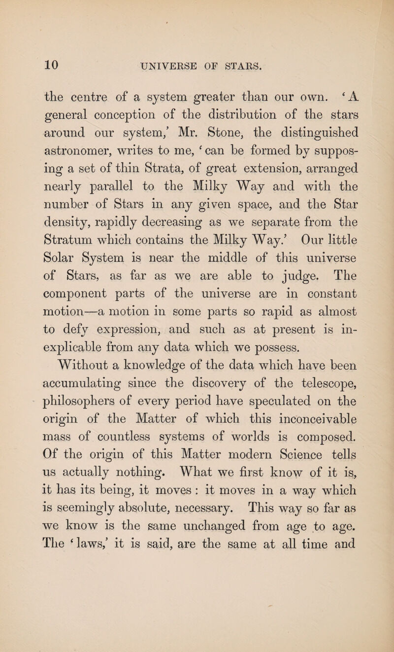 the centre of a system greater than our own. 4 A general conception of the distribution of the stars around our system/ Mr. Stone, the distinguished astronomer, writes to me, 4 can be formed by suppos¬ ing a set of thin Strata, of great extension, arranged nearly parallel to the Milky Way and with the number of Stars in any given space, and the Star density, rapidly decreasing as we separate from the Stratum which contains the Milky Way/ Our little Solar System is near the middle of this universe of Stars, as far as we are able to judge. The component parts of the universe are in constant motion-—a motion in some parts so rapid as almost to defy expression, and such as at present is in¬ explicable from any data which we possess. Without a knowledge of the data which have been accumulating since the discovery of the telescope, philosophers of every period have speculated on the origin of the Matter of which this inconceivable mass of countless systems of worlds is composed. Of the origin of this Matter modern Science tells us actually nothing. What we first know of it is, it has its being, it moves : it moves in a way which is seemingly absolute, necessary. This way so far as we know is the same unchanged from age to age. The 4 laws/ it is said, are the same at all time and