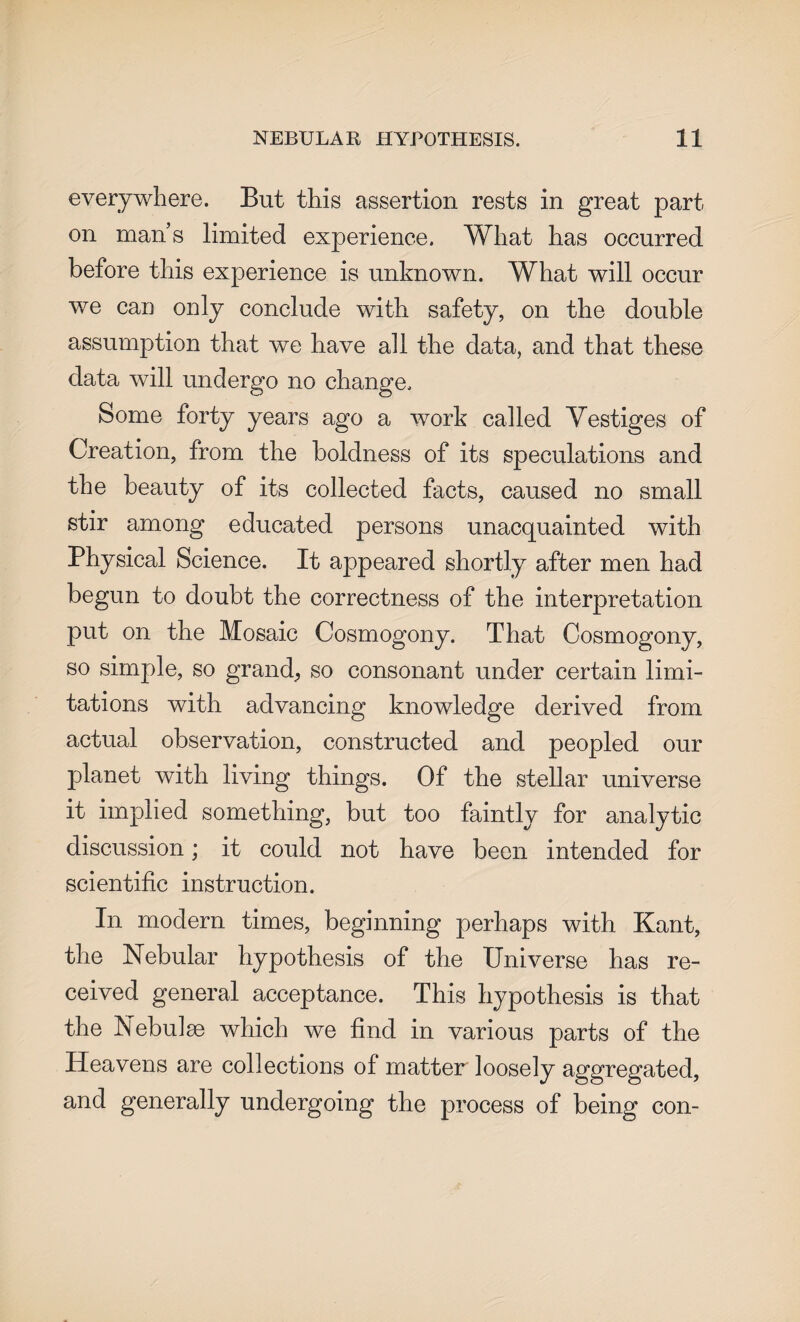 everywhere. But this assertion rests in great part- on mans limited experience. What has occurred before this experience is unknown. What will occur we can only conclude with safety, on the double assumption that we have all the data, and that these data will undergo no change. Some forty years ago a work called Yestiges of Creation, from the boldness of its speculations and the beauty of its collected facts, caused no small stir among educated persons unacquainted with Physical Science. It appeared shortly after men had begun to doubt the correctness of the interpretation put on the Mosaic Cosmogony. That Cosmogony, so simple, so grand., so consonant under certain limi¬ tations with advancing knowledge derived from actual observation, constructed and peopled our planet with living things. Of the stellar universe it implied something, but too faintly for analytic discussion; it could not have been intended for scientific instruction. In modern times, beginning perhaps with Kant, the Nebular hypothesis of the Universe has re¬ ceived general acceptance. This hypothesis is that the Nebulae which we find in various parts of the Heavens are collections of matter loosely aggregated, and generally undergoing the process of being con-