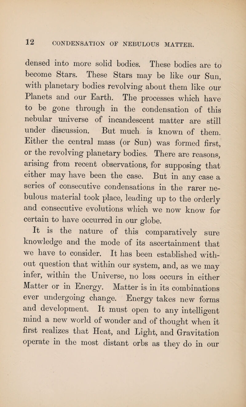 densed into more solid bodies. These bodies are to become Stars. These Stars may be like our Sun, with planetary bodies revolving about them like our Planets and our Earth. The processes which have to be gone through in the condensation of this nebular universe of incandescent matter are still under discussion. But much is known of them. Either the centra] mass (or Sun) was formed first, or the revolving planetary bodies. There are reasons, arising from recent observations, for supposing that either may have been the case. But in any case a series of consecutive condensations in the rarer ne¬ bulous material took place, leading up to the orderly and consecutive evolutions which we now know for certain to have occurred in our globe. It is the nature of this comparatively sure knowledge and the mode of its ascertainment that we have to consider. It has been established with¬ out question that within our system, and, as we may infer, within the Universe, no loss occurs in either Matter or in Energy. Matter is in its combinations ever undergoing change. Energy takes new forms and development. It must open to any intelligent mind a new world of wonder and of thought when it hist realizes that Heat, and Light, and Gravitation operate in the most distant orbs as they do in our
