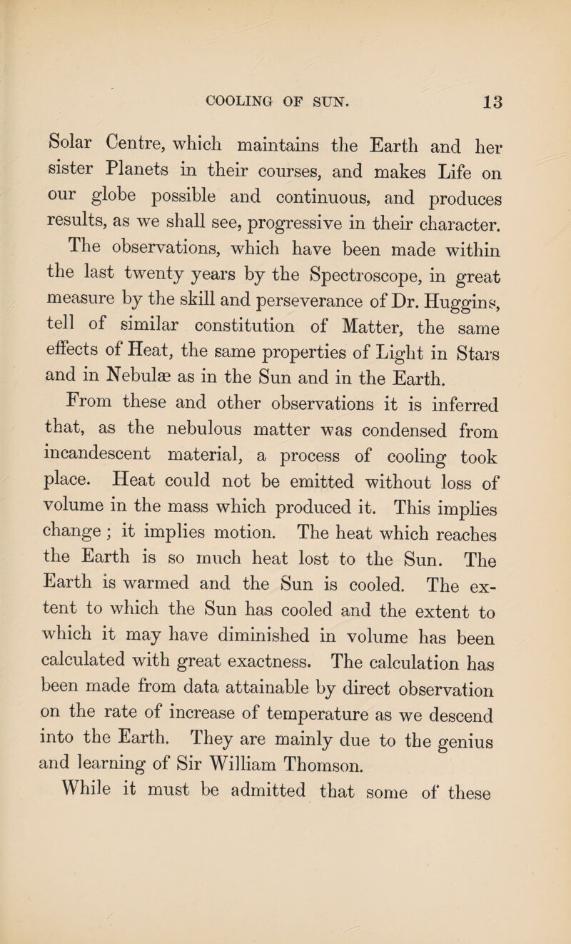 Solar Centre, which maintains the Earth and her sister Planets in their courses, and makes Life on our globe possible and continuous, and produces results, as we shall see, progressive in their character. The observations, which have been made within the last twenty years by the Spectroscope, in great measure by the skill and perseverance of Dr. Huggins, tell of similar constitution of Matter, the same effects of Heat, the same properties of Light in Stars and in Nebulas as in the Sun and in the Earth. From these and other observations it is inferred that, as the nebulous matter was condensed from incandescent material, a process of cooling took place. Heat could not be emitted without loss of volume in the mass which produced it. This implies change ; it implies motion. The heat which reaches the Earth is so much heat lost to the Sun. The Earth is warmed and the Sun is cooled. The ex¬ tent to which the Sun has cooled and the extent to which it may have diminished in volume has been calculated with great exactness. The calculation has been made from data attainable by direct observation on the rate of increase of temperature as we descend into the Earth. They are mainly due to the genius and learning of Sir William Thomson. While it must be admitted that some of these