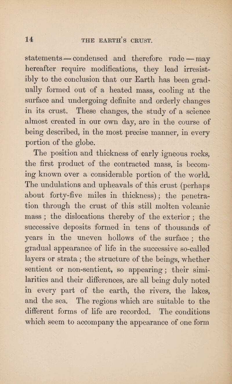 statements—- condensed and therefore rude — may hereafter require modifications, they lead irresist¬ ibly to the conclusion that our Earth has been grad¬ ually formed out of a heated mass, cooling at the surface and undergoing definite and orderly changes in its crust. These changes, the study of a science almost created in our own day, are in the course of being described, in the most precise manner, in every portion of the globe. The position and thickness of early igneous rocks, the first product of the contracted mass, is becom¬ ing known over a considerable portion of the world. The undulations and upheavals of this crust (perhaps about forty-five miles in thickness); the penetra¬ tion through the crust of this still molten volcanic mass ; the dislocations thereby of the exterior ; the successive deposits formed in tens of thousands of years in the uneven hollows of the surface ; the gradual appearance of life in the successive so-called layers or strata ; the structure of the beings, whether sentient or non-sentient, so appearing; their simi¬ larities and their differences, are all being duly noted in every part of the earth, the rivers, the lakes, and the sea. The regions which are suitable to the different forms of life are recorded. The conditions which seem to accompany the appearance of one form