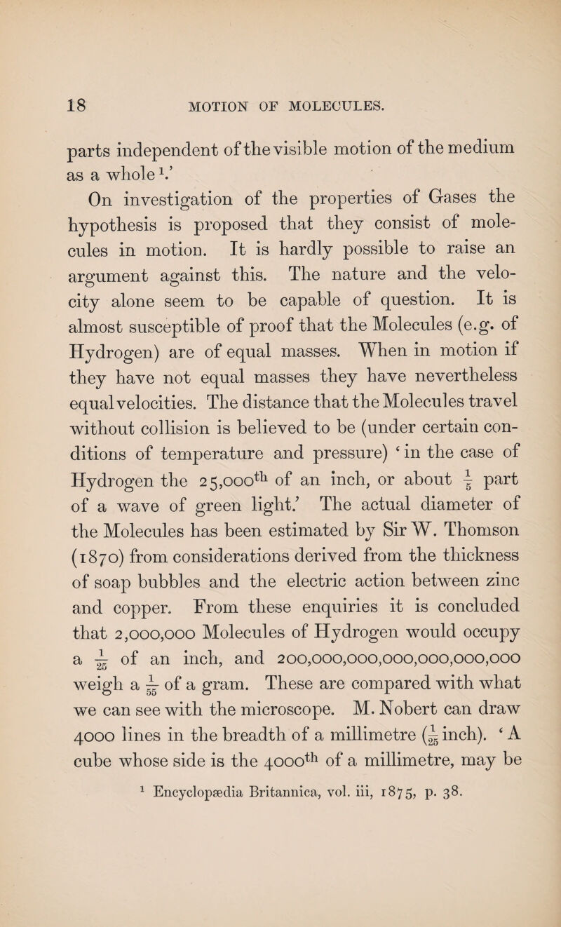 parts independent of the visible motion of the medium as a whole V On investigation of the properties of Gases the hypothesis is proposed that they consist of mole¬ cules in motion. It is hardly possible to raise an argument against this. The nature and the velo¬ city alone seem, to be capable of question. It is almost susceptible of proof that the Molecules (e.g. of Hydrogen) are of equal masses. When in motion if they have not equal masses they have nevertheless equal velocities. The distance that the Molecules travel without collision is believed to be (under certain con¬ ditions of temperature and pressure) 4 in the case of Hydrogen the 25,000th of an inch, or about \ part of a wave of green light/ The actual diameter of the Molecules has been estimated by Sir W. Thomson (1870) from considerations derived from the thickness of soap bubbles and the electric action between zinc and copper. From these enquiries it is concluded that 2,000,000 Molecules of Hydrogen would occupy a ~ of an inch, and 200,000,000,000,000,000,000 weigh a A. 0f a gram. These are compared with what we can see with the microscope. M. Nobert can draw 4000 lines in the breadth of a millimetre (A inch). 4 A cube whose side is the 4000th of a millimetre, may be 1 Encyclopaedia Britannica, vol. iii, 1875, p. 38.