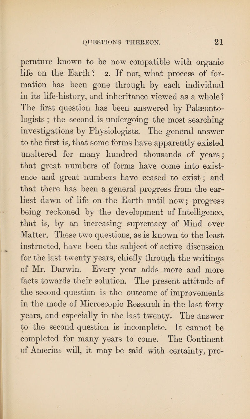 perature known to be now compatible with organic life on the Earth % 2. If not, what process of for¬ mation has been gone through by each individual in its life-history, and inheritance viewed as a whole ? The first question has been answered by Palaeonto¬ logists ; the second is undergoing the most searching investigations by Physiologists. The general answer to the first is, that some forms have apparently existed unaltered for many hundred thousands of years; that great numbers of forms have come into exist¬ ence and great numbers have ceased to exist; and that there has been a general progress from the ear¬ liest dawn of life on the Earth until now; progress being reckoned by the development of Intelligence, that is, by an increasing supremacy of Mind over Matter. These two questions, as is known to the least instructed, have been the subject of active discussion for the last twenty years, chiefly through the writings of Mr. Darwin. Every year adds more and more facts towards their solution. The present attitude of the second question is the outcome of improvements in the mode of Microscopic Research in the last forty years, and especially in the last twenty. The answer to the second question is incomplete. It cannot be completed for many years to come. The Continent of America will, it may be said with certainty, pro-