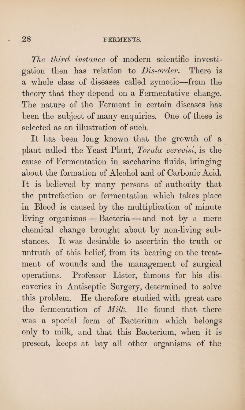 The third instance of modern scientific investi¬ gation then has relation to Dis-order. There is a whole class of diseases called zymotic—from the theory that they depend on a Fermentative change. The nature of the Ferment in certain diseases has been the subject of many enquiries. One of these is selected as an illustration of such. It has been long known that the growth of a plant called the Yeast Plant, Torula cerevisi, is the cause of Fermentation in saccharine fluids, bringing about the formation of Alcohol and of Carbonic Acid. It is believed by many persons of authority that the putrefaction or fermentation which takes place in Blood is caused by the multiplication of minute living organisms — Bacteria -— and not by a mere chemical change brought about by non-living sub¬ stances. It was desirable to ascertain the truth or untruth of this belief, from its bearing on the treat¬ ment of wounds and the management of surgical operations. Professor Lister, famous for his dis¬ coveries in Antiseptic Surgery, determined to solve this problem. He therefore studied with great care the fermentation of Milk. He found that there was a special form of Bacterium which belongs only to milk, and that this Bacterium, when it is present, keeps at bay all other organisms of the