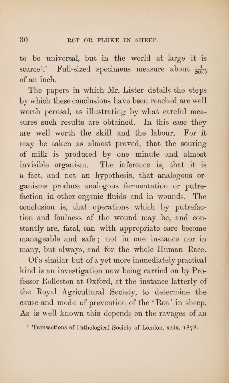 to be universal, but in the world at large it is scarce1.5 Full-sized specimens measure about of an inch. The papers in which Mr. Lister details the steps by which these conclusions have been reached are well worth perusal, as illustrating by what careful mea¬ sures such results are obtained. In this case they are well worth the skill and the labour. For it may be taken as almost proved, that the souring of milk is produced by one minute and almost invisible organism. The inference is, that it is a fact, and not an hypothesis, that analogous or¬ ganisms produce analogous fermentation or putre¬ faction in other organic fluids and in wounds. The conclusion is, that operations which by putrefac¬ tion and foulness of the wound may be, and con¬ stantly are, fatal, can with appropriate care become manageable and safe ; not in one instance nor in many, but always, and for the whole Human Eace. Of a similar but of a yet more immediately practical kind is an investigation now being carried on by Pro¬ fessor Eolleston at Oxford, at the instance latterly of the Eoyal Agricultural Society, to determine the cause and mode of prevention of the 4 Eot5 in sheep. As is well known this depends on the ravages of an 1 Transactions of Pathological Society of London, xxix. 1878.