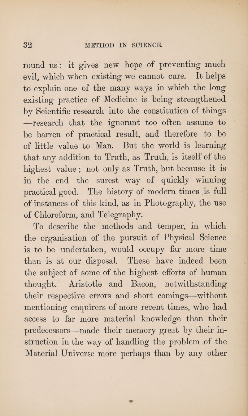 round us: it gives new hope of preventing much evil, which when existing we cannot cure. It helps to explain one of the many ways in which the long existing practice of Medicine is being strengthened by Scientific research into the constitution of things —research that the ignorant too often assume to be barren of practical result, and therefore to be of little value to Man. But the world is learning that any addition to Truth, as Truth, is itself of the highest value; not only as Truth, but because it is in the end the surest way of quickly winning practical good. The history of modern times is full of instances of this kind, as in Photography, the use of Chloroform, and Telegraphy. To describe the methods and temper, in which the organisation of the pursuit of Physical Science is to be undertaken, would occupy far more time than is at our disposal. These have indeed been the subject of some of the highest efforts of human thought. Aristotle and Bacon, notwithstanding their respective errors and short comings—without mentioning enquirers of more recent times, who had access to far more material knowledge than their predecessors—made their memory great by their in¬ struction in the way of handling the problem of the Material Universe more perhaps than by any other