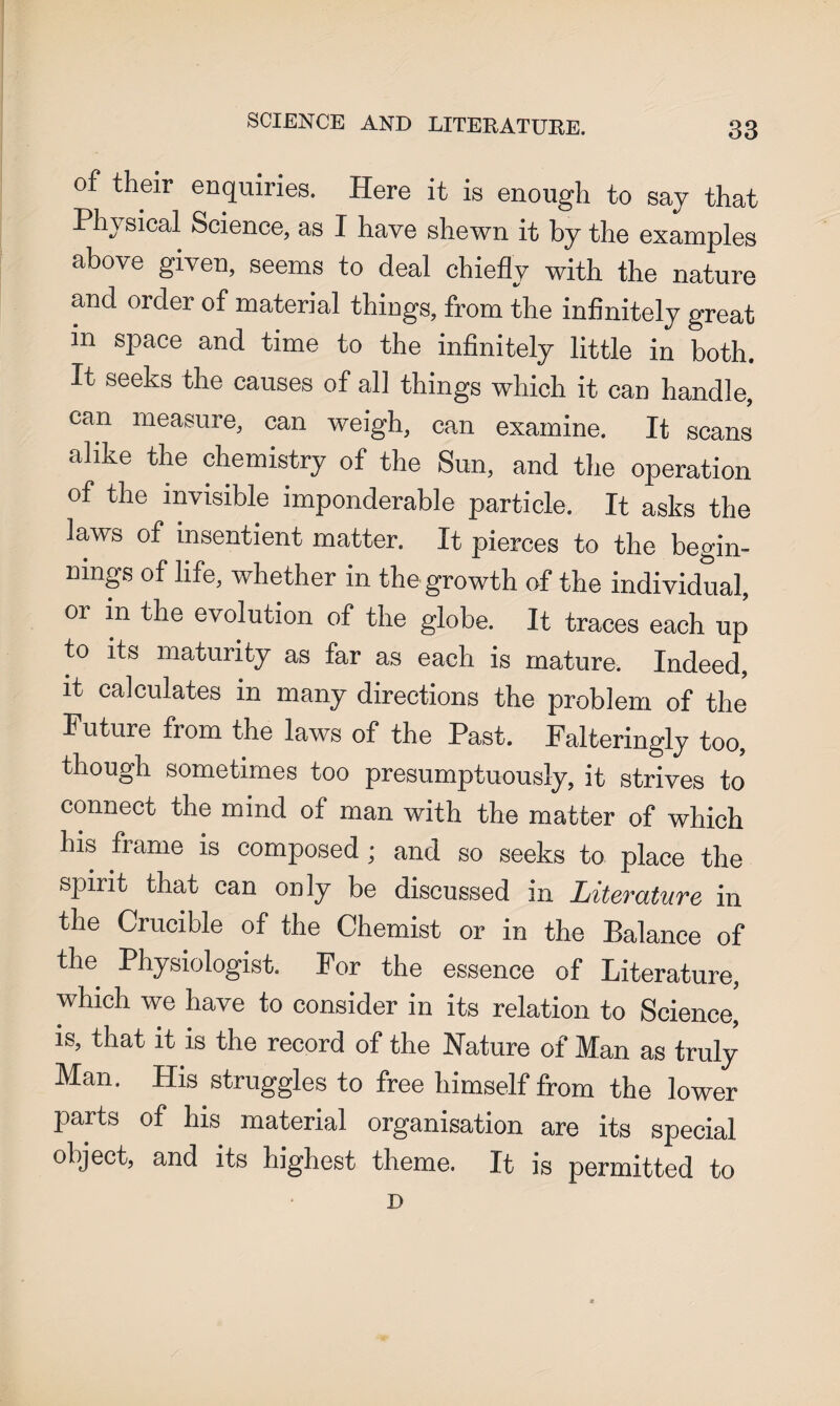 SCIENCE AND LITERATURE. of their enquiries. Here it is enough to say that Physical Science, as I have shewn it by the examples above given, seems to deal chiefly with the nature and order of material things, from the infinitely great in space and time to the infinitely little in both. It seeks the causes of all things which it can handle, can measure, can weigh, can examine. It scans alike the chemistry of the Sun, and the operation of the invisible imponderable particle. It asks the laws of insentient matter. It pierces to the begin¬ nings of life, whether in the growth of the individual, or in the evolution of the globe. It traces each up to its maturity as far as each is mature. Indeed, it calculates in many directions the problem of the Future from the laws of the Past. Falteringly too, though sometimes too presumptuously, it strives to connect the mind of man with the matter of which his fiame is composed ; and so seeks to place the spirit that can only be discussed in Literature in the Crucible of the Chemist or in the Balance of the Physiologist. For the essence of Literature, which we have to consider in its relation to Science,' is, that it is the record of the Nature of Man as truly Man. His struggles to free himself from the lower parts of his material organisation are its special object, and its highest theme. It is permitted to D