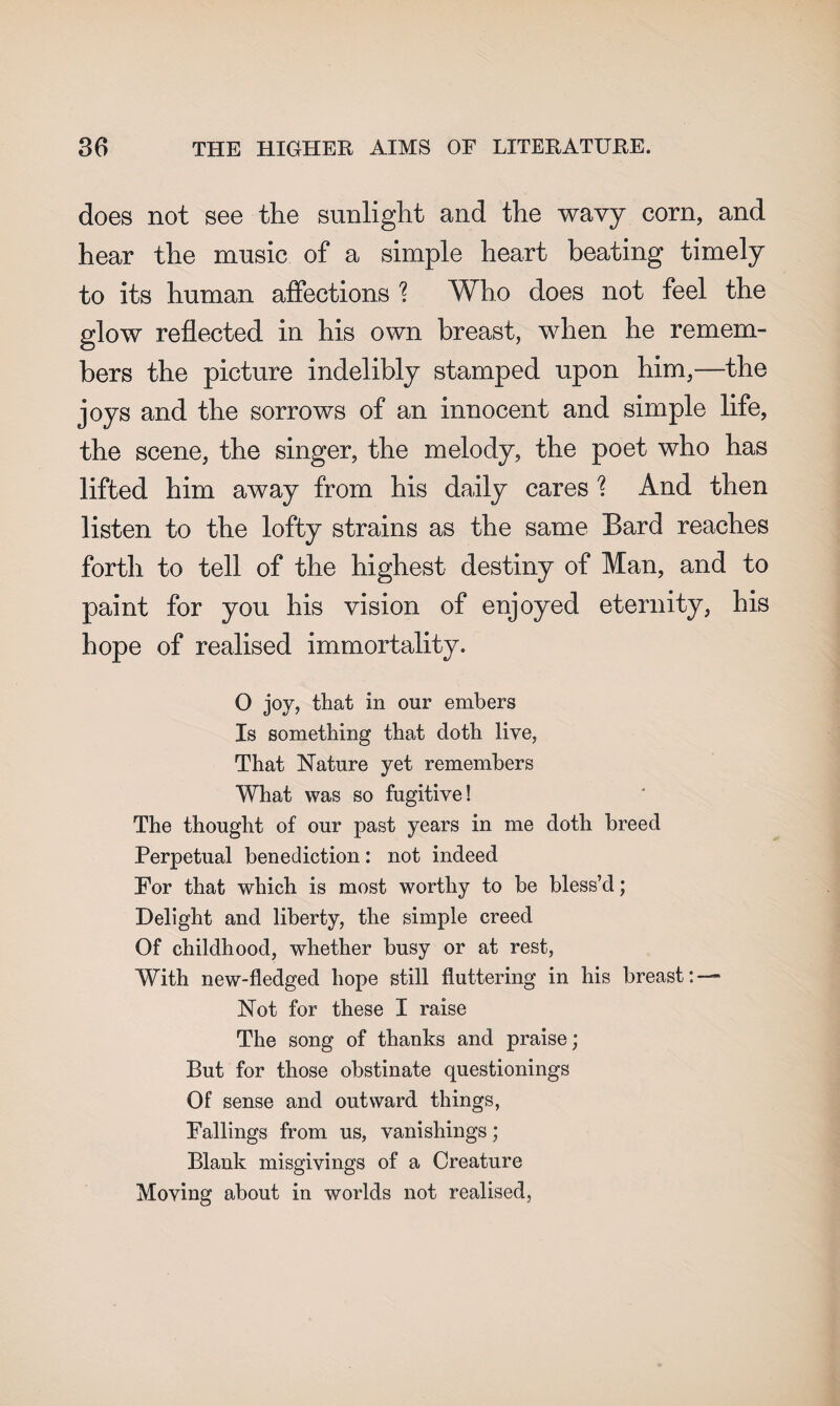 does not see the sunlight and the wavy corn, and hear the music of a simple heart beating timely to its human affections ? Who does not feel the glow reflected in his own breast, when he remem¬ bers the picture indelibly stamped upon him,—the joys and the sorrows of an innocent and simple life, the scene, the singer, the melody, the poet who has lifted him away from his daily cares \ And then listen to the lofty strains as the same Bard reaches forth to tell of the highest destiny of Man, and to paint for you his vision of enjoyed eternity, his hope of realised immortality. O joy, that in our embers Is something that doth live, That Nature yet remembers What was so fugitive! The thought of our past years in me doth breed Perpetual benediction: not indeed For that which is most worthy to be bless’d; Delight and liberty, the simple creed Of childhood, whether busy or at rest, With new-fledged hope still fluttering in his breast:—* Not for these I raise The song of thanks and praise; But for those obstinate questionings Of sense and outward things, Fallings from us, vanishings; Blank misgivings of a Creature Moving about in worlds not realised,