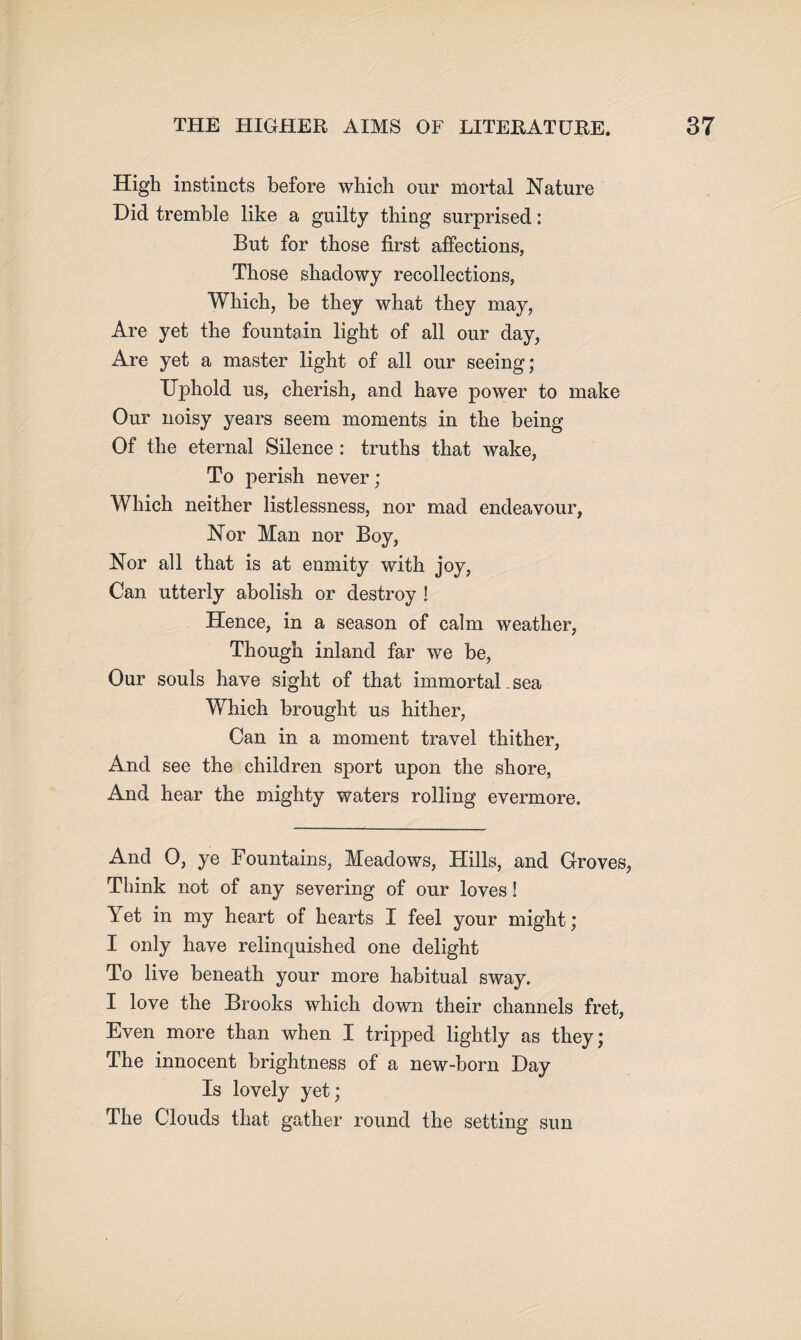 High instincts before which our mortal Nature Did tremble like a guilty thing surprised: But for those first affections, Those shadowy recollections, Which, be they what they may, Are yet the fountain light of all our day, Are yet a master light of all our seeing; Uphold us, cherish, and have power to make Our noisy years seem moments in the being Of the eternal Silence : truths that wake, To perish never; Which neither listlessness, nor mad endeavour, Nor Man nor Boy, Nor all that is at enmity with joy, Can utterly abolish or destroy ! Hence, in a season of calm weather, Though inland far we be, Our souls have sight of that immortal. sea Which brought us hither, Can in a moment travel thither, And see the children sport upon the shore, And hear the mighty waters rolling evermore. And 0, ye Fountains, Meadows, Hills, and Groves, Think not of any severing of our loves! Yet in my heart of hearts I feel your might; I only have relinquished one delight To live beneath your more habitual sway. I love the Brooks which down their channels fret, Even more than when I tripped lightly as they; The innocent brightness of a new-born Day Is lovely yet; The Clouds that gather round the setting sun