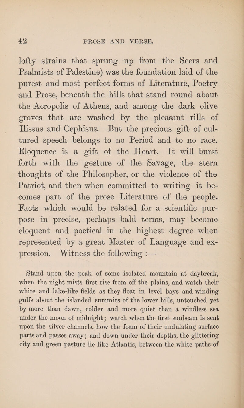 lofty strains that sprung up from the Seers and Psalmists of Palestine) was the foundation laid of the purest and most perfect forms of Literature, Poetry and Prose, beneath the hills that stand round about the Acropolis of Athens, and among the dark olive groves that are washed by the pleasant rills of Ilissus and Cephisus. But the precious gift of cul¬ tured speech belongs to no Period and to no race. Eloquence is a gift of the Heart. It will burst forth with the gesture of the Savage, the stern thoughts of the Philosopher, or the violence of the Patriot, and then when committed to writing it be¬ comes part of the prose Literature of the people. Facts which would be related for a scientific pur¬ pose in precise, perhaps bald terms, may become eloquent and poetical in the highest degree when represented by a great Master of Language and ex¬ pression. Witness the following :— Stand upon the peak of some isolated mountain at daybreak, when the night mists first rise from off the plains, and watch their white and lake-like fields as they float in level hays and winding gulfs about the islanded summits of the lower hills, untouched yet by more than dawn, colder and more quiet than a windless sea under the moon of midnight; watch when the first sunbeam is sent upon the silver channels, how the foam of their undulating surface parts and passes away; and down under their depths, the glittering city and green pasture lie like Atlantis, between the white paths of