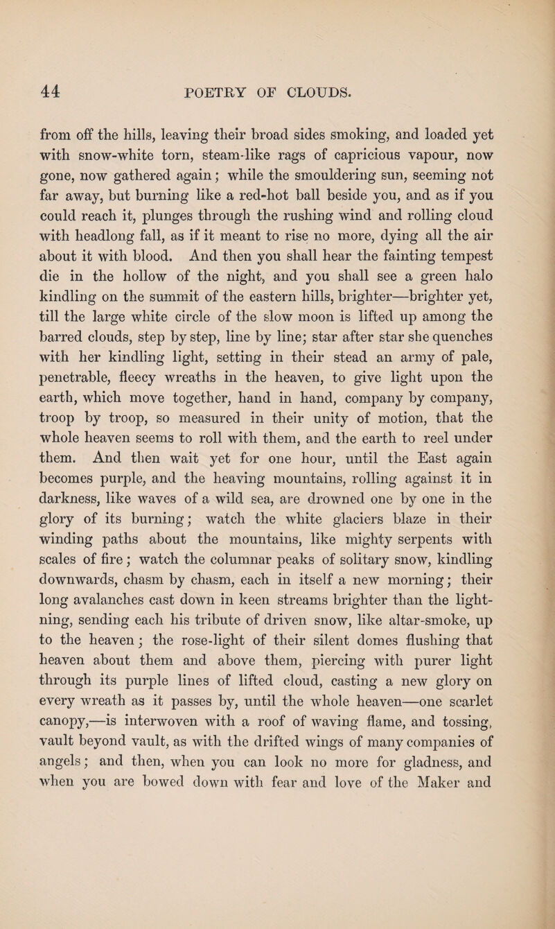 from off the hills, leaving their broad sides smoking, and loaded yet with snow-white torn, steam-like rags of capricious vapour, now gone, now gathered again; while the smouldering sun, seeming not far away, but burning like a red-hot ball beside you, and as if you could reach it, plunges through the rushing wind and rolling cloud with headlong fall, as if it meant to rise no more, dying all the air about it with blood. And then you shall hear the fainting tempest die in the hollow of the night, and you shall see a green halo kindling on the summit of the eastern hills, brighter—brighter yet, till the large white circle of the slow moon is lifted up among the barred clouds, step by step, line by line; star after star she quenches with her kindling light, setting in their stead an army of pale, penetrable, fleecy wreaths in the heaven, to give light upon the earth, which move together, hand in hand, company by company, troop by troop, so measured in their unity of motion, that the whole heaven seems to roll with them, and the earth to reel under them. And then wait yet for one hour, until the East again becomes purple, and the heaving mountains, rolling against it in darkness, like waves of a wild sea, are drowned one by one in the glory of its burning; watch the white glaciers blaze in their winding paths about the mountains, like mighty serpents with scales of fire; watch the columnar peaks of solitary snow, kindling downwards, chasm by chasm, each in itself a new morning; their long avalanches cast down in keen streams brighter than the light¬ ning, sending each his tribute of driven snow, like altar-smoke, up to the heaven; the rose-light of their silent domes flushing that heaven about them and above them, piercing with purer light through its purple lines of lifted cloud, casting a new glory on every wreath as it passes by, until the whole heaven—one scarlet canopy,—is interwoven with a roof of waving flame, and tossing, vault beyond vault, as with the drifted wings of many companies of angels; and then, when you can look no more for gladness, and when you are bowed down with fear and love of the Maker and