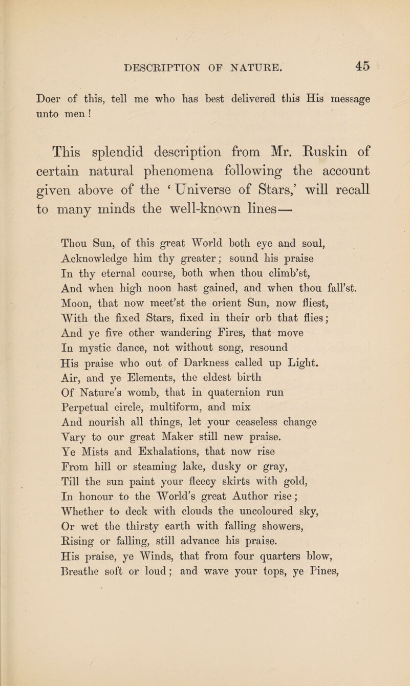 Doer of this, tell me who has best delivered this His message unto men ! This splendid description from Mr. Uuskin of certain natural phenomena following the account given above of the f Universe of Stars/ will recall to many minds the well-known lines— Thou Sun, of this great World both eye and soul, Acknowledge him thy greater; sound his praise In thy eternal course, both when thou climb’st, And when high noon hast gained, and when thou fall’st. Moon, that now meet’st the orient Sun, now fliest, With the fixed Stars, fixed in their orb that flies; And ye five other wandering Fires, that move In mystic dance, not without song, resound His praise who out of Darkness called up Light. Air, and ye Elements, the eldest birth Of Nature’s womb, that in quaternion run Perpetual circle, multiform, and mix And nourish all things, let your ceaseless change Vary to our great Maker still new praise. Ye Mists and Exhalations, that now rise From hill or steaming lake, dusky or gray, Till the sun paint your fleecy skirts with gold, In honour to the World’s great Author rise; Whether to deck with clouds the uncoloured sky, Or wet the thirsty earth with falling showers, Rising or falling, still advance his praise. His praise, ye Winds, that from four quarters blow, Breathe soft or loud; and wave your tops, ye Pines,