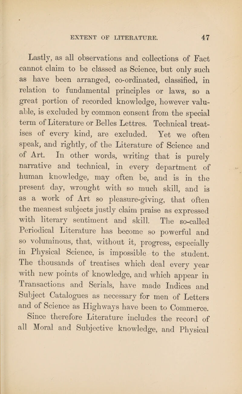 Lastly, as all observations and collections of Fact cannot claim to be classed as Science, but only such as have been arranged, co-ordinated, classified, in relation to fundamental principles or laws, so a great portion of recorded knowledge, however valu¬ able, is excluded by common consent from the special term of Literature or Belles Lettres. Technical treat¬ ises of every kind, are excluded. Yet we often speak, and rightly, of the Literature of Science and of Art. In other words, waiting that is purely narrative and technical, in every department of human knowledge, may often be, and is in the present day, wrought with so much skill, and is as a work of Art so pleasure-giving, that often the meanest subjects justly claim praise as expressed with literary sentiment and skill. The so-called Periodical Literature has become so powerful and so voluminous, that, without it, progress, especially in Physical Science, is impossible to the student. The thousands of treatises which deal every year with new points of knowledge, and which appear in Transactions and Serials, have made Indices and Subject Catalogues as necessary for men of Letters and of Science as Highways have been to Commerce. Since therefore Literature includes the record of all Moral and Subjective knowledge, and Physical