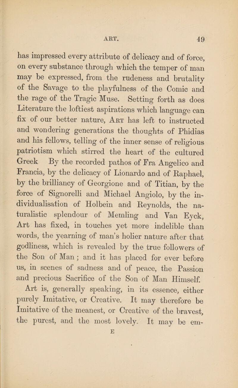 has impressed every attribute of delicacy and of force, on every substance through which the temper of man may be expressed, from the rudeness and brutality of the Savage to the playfulness of the Comic and the rage of the Tragic Muse. Setting forth as does Literature the loftiest aspirations which language can fix of our better nature, Art has left to instructed and wondering generations the thoughts of Phidias and his fellows, telling of the inner sense of religious patriotism which stirred the heart of the cultured Greek By the recorded pathos of Fra Angelico and Francia, by the delicacy of Lionardo and of Raphael, by the brilliancy of Georgione and of Titian, by the force of Signorelli and Michael Angiolo, by the in¬ dividualisation of Holbein and Reynolds, the na¬ turalistic splendour of Memling and Van Eyck, Art has fixed, in touches yet more indelible than words, the yearning of man s holier nature after that godliness, which is revealed by the true followers of the Son of Man; and it has placed for ever before us, in scenes of sadness and of peace, the Passion and precious Sacrifice of the Son of Man Himself. Art is, generally speaking, in its essence, either purely Imitative, or Creative. It may therefore be Imitative of the meanest, or Creative of the bravest, the purest, and the most lovely. It may be E em-