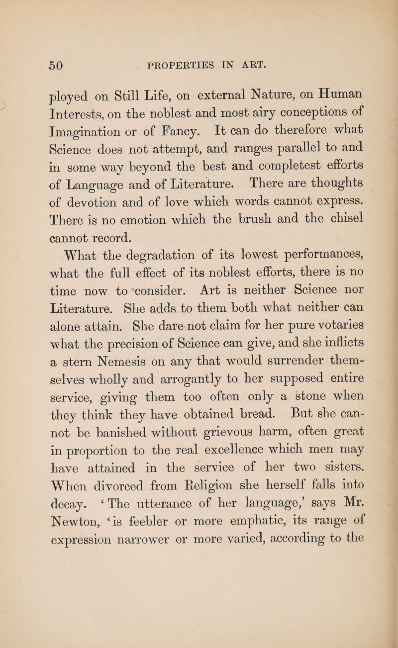 ployed on Still Life, on external Nature, on Human Interests, on the noblest and most airy conceptions of Imagination or of Fancy. It can do therefore what Science does not attempt, and ranges parallel to and in some way beyond the best and completest efforts of Language and of Literature. There are thoughts of devotion and of love which words cannot express. There is no emotion which the brush and the chisel cannot record. What the degradation of its lowest performances, what the full effect of its noblest efforts, there is no time now to consider. Art is neither Science nor Literature. She adds to them both what neither can alone attain. She dare not claim for her pure votaries what the precision of Science can give, and she inflicts a stern Nemesis on any that would surrender them¬ selves wholly and arrogantly to her supposed entire service, giving them too often only a stone when they think they have obtained bread. But she can¬ not be banished without grievous harm, often great in proportion to the real excellence which men may have attained in the service of her two sisters. When divorced from Religion she herself falls into decay. ‘ The utterance of her language/ says Mr. Newton, ‘is feebler or more emphatic, its range of expression narrower or more varied, according to the
