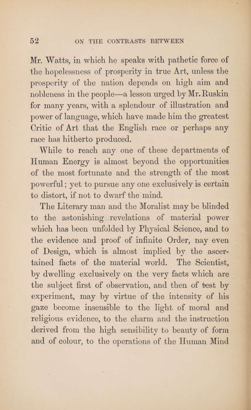 Mr. Watts, in which he speaks with pathetic force of the hopelessness of prosperity in true Art, unless the prosperity of the nation depends on high aim and nobleness in the people—-a lesson urged by Mr. ftuskin for many years, with a splendour of illustration and power of language, which have made him the greatest Critic of Art that the English race or perhaps any race has hitherto produced. While to reach any one of these departments of Human Energy is almost beyond the opportunities of the most fortunate and the strength of the most powerful; yet to pursue any one exclusively is certain to distort, if not to dwarf the mind. The Literary man and the Moralist may be blinded to the astonishing revelations of material power which has been unfolded by Physical Science, and to the evidence and proof of infinite Order, nay even of Design, which is almost implied by the ascer¬ tained facts of the material world. The Scientist, by dwelling exclusively on the very facts which are the subject first of observation, and then of test by experiment, may by virtue of the intensity of his gaze become insensible to the light of moral and religious evidence, to the charm and the instruction derived from the high sensibility to beauty of form and of colour, to the operations of the Human Mind