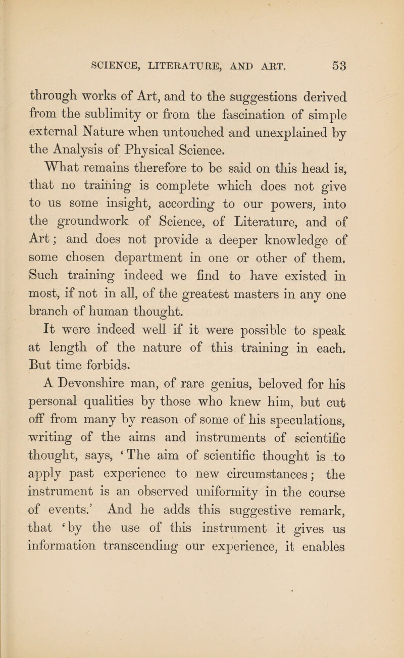 through works of Art, and to the suggestions derived from the sublimity or from the fascination of simple external Nature when untouched and unexplained by the Analysis of Physical Science. What remains therefore to be said on this head is, that no training is complete which does not give to us some insight, according to our powers, into the groundwork of Science, of Literature, and of Art; and does not provide a deeper knowledge of some chosen department in one or other of them. Such training indeed we find to have existed in most, if not in all, of the greatest masters in any one branch of human thought. It were indeed well if it were possible to speak at length of the nature of this training in each. But time forbids. A Devonshire man, of rare genius, beloved for his personal qualities by those who knew him, but cut off from many by reason of some of his speculations, writing of the aims and instruments of scientific thought, says, ‘ The aim of scientific thought is .to apply past experience to new circumstances; the instrument is an observed uniformity in the course of events.5 And he adds this suggestive remark, that 'by the use of this instrument it gives us information transcending our experience, it enables