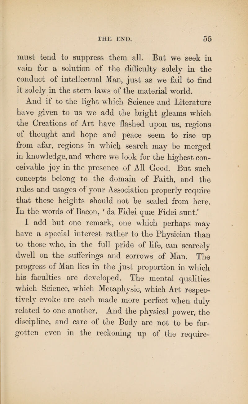 must tend to suppress them all. But we seek in vain for a solution of the difficulty solely in the conduct of intellectual Man, just as we fail to find it solely in the stern laws of the material world. And if to the light which Science and Literature have given to us we add the bright gleams which the Creations of Art have flashed upon us, regions of thought and hope and peace seem to rise up from afar, regions in which search may be merged in knowledge, and where we look for the highest con¬ ceivable joy in the presence of All Good. But such concepts belong to the domain of Faith, and the rules and usages of your Association properly require that these heights should not be scaled from here. In the words of Bacon, ‘ da Fidei quae Fidei sunt/ I add but one remark, one which perhaps may have a special interest rather to the Physician than to those who, in the full pride of life, can scarcely dwell on the sufferings and sorrows of Man. The progress of Man lies in the just proportion in which his faculties are developed. The mental qualities which Science, which Metaphysic, which Art respec¬ tively evoke are each made more perfect when duly related to one another. And the physical power, the discipline, and care of the Body are not to be for¬ gotten even in the reckoning up of the require-