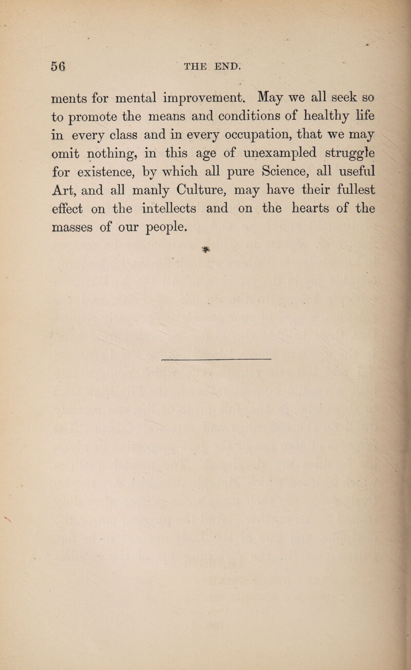 ments for mental improvement. May we all seek so to promote the means and conditions of healthy life in every class and in every occupation, that we may omit nothing, in this age of unexampled struggle for existence, by which all pure Science, all useful Art, and all manly Culture, may have their fullest effect on the intellects and on the hearts of the masses of our people.