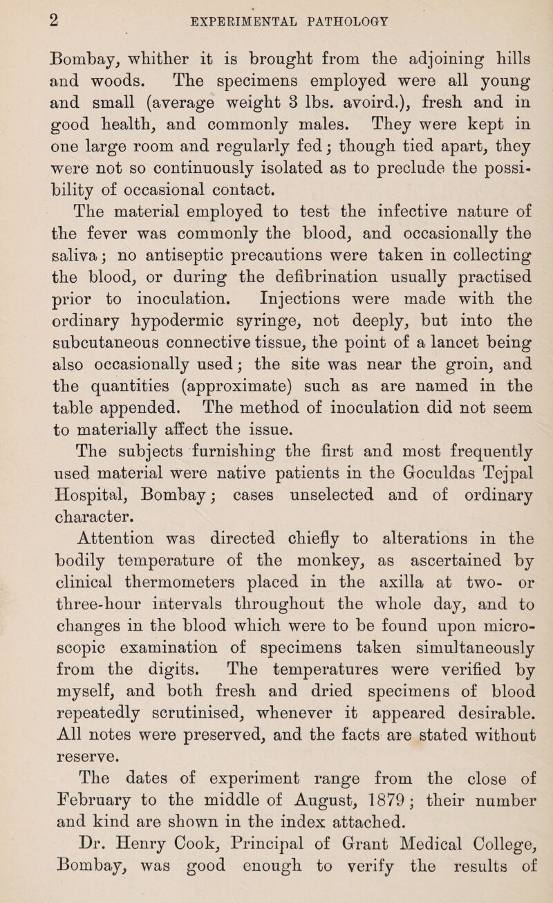 Bombay, whither it is brought from the adjoining hills and woods. The specimens employed were all young and small (average weight 3 lbs. avoird.), fresh and in good health, and commonly males. They were kept in one large room and regularly fed; though tied apart, they were not so continuously isolated as to preclude the possi¬ bility of occasional contact. The material employed to test the infective nature of the fever was commonly the blood, and occasionally the saliva; no antiseptic precautions were taken in collecting the blood, or during the defibrination usually practised prior to inoculation. Injections were made with the ordinary hypodermic syringe, not deeply, but into the subcutaneous connective tissue, the point of a lancet being also occasionally used; the site was near the groin, and the quantities (approximate) such as are named in the table appended. The method of inoculation did not seem to materially affect the issue. The subjects furnishing the first and most frequently used material were native patients in the Goculdas Tejpal Hospital, Bombay; cases unselected and of ordinary character. Attention was directed chiefly to alterations in the bodily temperature of the monkey, as ascertained by clinical thermometers placed in the axilla at two- or three-hour intervals throughout the whole day, and to changes in the blood which were to be found upon micro¬ scopic examination of specimens taken simultaneously from the digits. The temperatures were verified by myself, and both fresh and dried specimens of blood repeatedly scrutinised, whenever it appeared desirable. All notes were preserved, and the facts are stated without reserve. The dates of experiment range from the close of February to the middle of August, 1879; their number and kind are shown in the index attached. Dr. Henry Cook, Principal of Grant Medical College, Bombay, was good enough to verify the results of