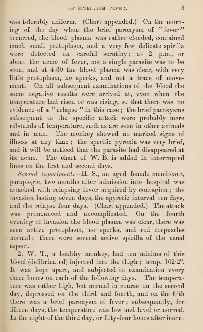 was tolerably uniform. (Chart appended.) On the morn¬ ing of the day when the brief paroxysm of “ fever ” occurred, the blood plasma was rather clouded, contained much small protoplasm, and a very few delicate spirilla were detected on careful scrutiny; at 2 p.m., or about the acme of fever, not a single parasite was to be seen, and at 4.30 the blood plasma was clear, with very little protoplasm, no specks, and not a trace of move¬ ment. On all subsequent examinations of the blood the same negative results were arrived at, even when the temperature had risen or was rising, so that there was no evidence of a relapse ” in this case ; the brief paroxysms subsequent to the specific attack were probably mere rebounds of temperature, such as are seen in other animals and in man. The monkey showed no marked signs of illness at any time ; the specific pyrexia was very brief, and it will be noticed that the parasite had disappeared at its acme. The chart of W. B. is added in interrupted lines on the first and second days. Second experiment.—H. S., an aged female mendicant, paraplegic, two months after admission into hospital was attacked with relapsing fever acquired by contagion; the invasion lasting seven days, the apyretic interval ten days, and the relapse four days. (Chart appended.) The attack was pronounced and uncomplicated. On the fourth evening of invasion the blood plasma was clear, there was seen active protoplasm, no specks, and red corpuscles normal; there were several active spirilla of the usual aspect. 2. W. T., a healthy monkey, had ten minims of this blood (defibrinated) injected into the thigh; temp. 102*2°. It was kept apart, and subjected to examination every three hours on each of the following days. The tempera¬ ture was rather high, but normal in course on the second day, depressed on the third and fourth, and on the fifth there was a brief paroxysm of fever ; subsequently, for fifteen days, the temperature was low and level or normal. In the night of the third day, or fifty-four hours after inocu-