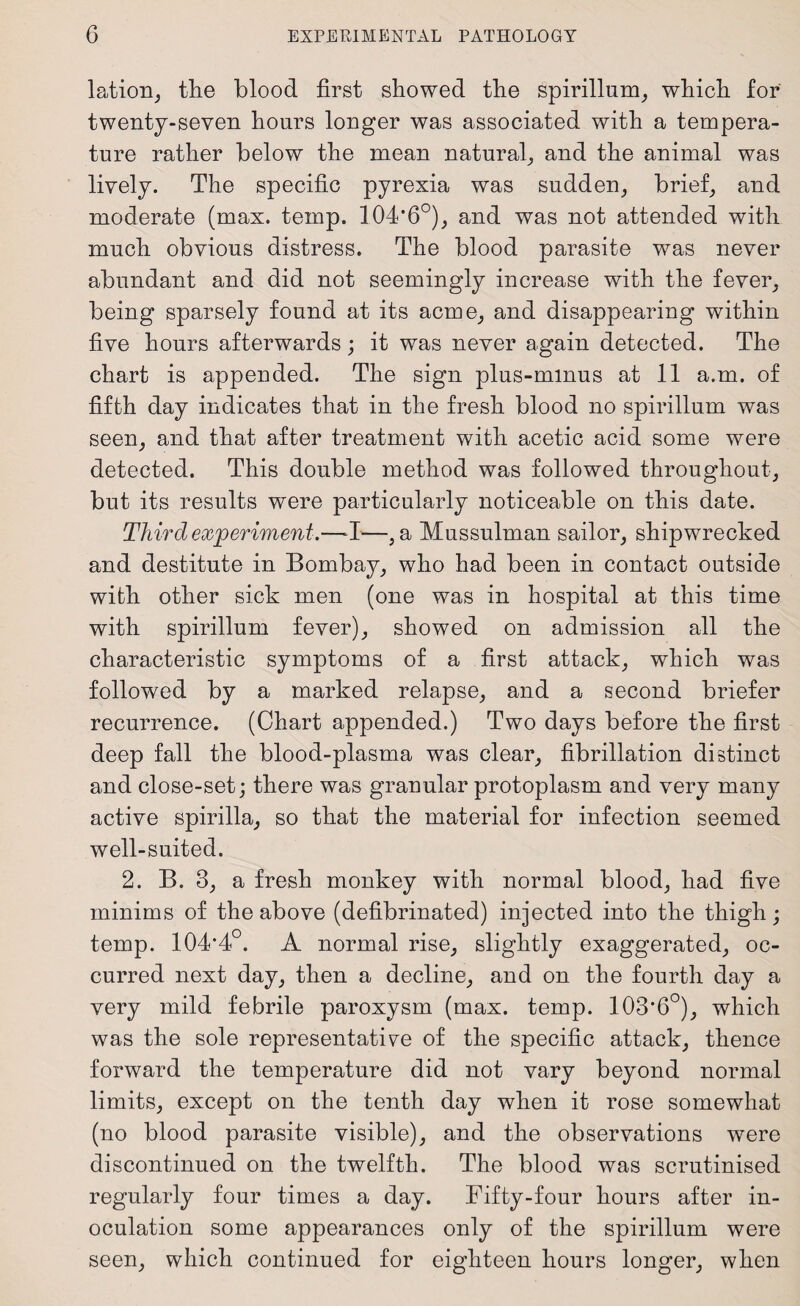 lation, the blood first showed the spirillum, which for twenty-seven hours longer was associated with a tempera¬ ture rather below the mean natural, and the animal was lively. The specific pyrexia was sudden, brief, and moderate (max. temp. 104*6°), and was not attended with much obvious distress. The blood parasite was never abundant and did not seemingly increase with the fever, being sparsely found at its acme, and disappearing within five hours afterwards; it was never again detected. The chart is appended. The sign plus-minus at 11 a.m. of fifth day indicates that in the fresh blood no spirillum was seen, and that after treatment with acetic acid some were detected. This double method was followed throughout, but its results were particularly noticeable on this date. Third experiment.—I—, a Mussulman sailor, shipwrecked and destitute in Bombay, who had been in contact outside with other sick men (one was in hospital at this time with spirillum fever), showed on admission all the characteristic symptoms of a first attack, which was followed by a marked relapse, and a second briefer recurrence. (Chart appended.) Two days before the first deep fall the blood-plasma was clear, fibrillation distinct and close-set; there was granular protoplasm and very many active spirilla, so that the material for infection seemed well-suited. 2. B. 3, a fresh monkey with normal blood, had five minims of the above (defibrinated) injected into the thigh; temp. 104*4°. A normal rise, slightly exaggerated, oc¬ curred next day, then a decline, and on the fourth day a very mild febrile paroxysm (max. temp. 103*6°), which was the sole representative of the specific attack, thence forward the temperature did not vary beyond normal limits, except on the tenth day when it rose somewhat (no blood parasite visible), and the observations were discontinued on the twelfth. The blood was scrutinised regularly four times a day. Fifty-four hours after in¬ oculation some appearances only of the spirillum were seen, which continued for eighteen hours longer, when