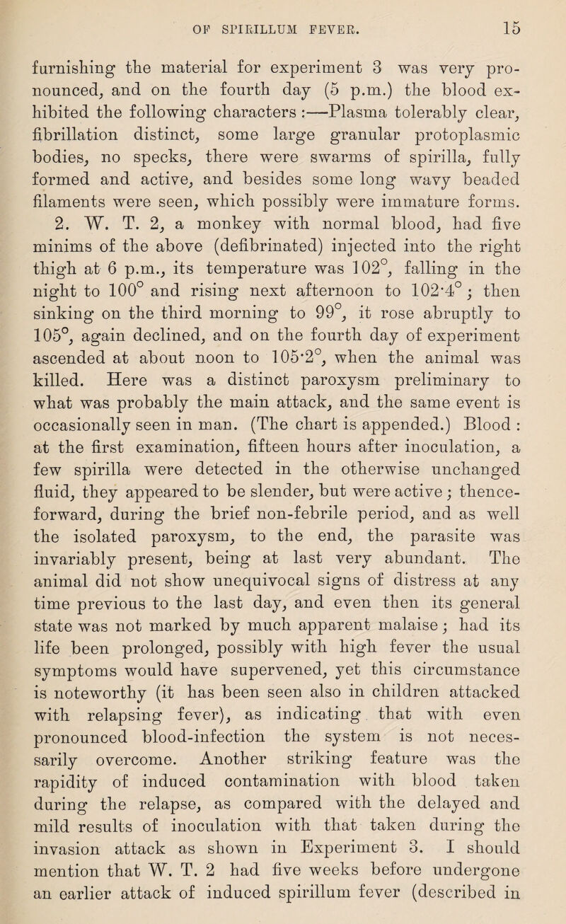 furnishing the material for experiment 3 was very pro¬ nounced, and on the fourth day (5 p.m.) the blood ex¬ hibited the following characters :—Plasma tolerably clear, fibrillation distinct, some large granular protoplasmic bodies, no specks, there were swarms of spirilla, fully formed and active, and besides some long wavy beaded filaments were seen, which possibly were immature forms. 2. W. T. 2, a monkey with normal blood, had five minims of the above (defibrinated) injected into the right thigh at 6 p.m., its temperature was 102°, falling in the night to 100° and rising next afternoon to 102’4° ; then sinking on the third morning to 99 , it rose abruptly to 105°, again declined, and on the fourth day of experiment ascended at about noon to 105’2°, when the animal was killed. Here was a distinct paroxysm preliminary to what was probably the main attack, and the same event is occasionally seen in man. (The chart is appended.) Blood : at the first examination, fifteen hours after inoculation, a few spirilla were detected in the otherwise unchanged fluid, they appeared to be slender, but were active ; thence¬ forward, during the brief non-febrile period, and as well the isolated paroxysm, to the end, the parasite was invariably present, being at last very abundant. The animal did not show unequivocal signs of distress at any time previous to the last day, and even then its general state was not marked by much apparent malaise; had its life been prolonged, possibly with high fever the usual symptoms would have supervened, yet this circumstance is noteworthy (it has been seen also in children attacked with relapsing fever), as indicating that with even pronounced blood-infection the system is not neces¬ sarily overcome. Another striking feature was the rapidity of induced contamination with blood taken during the relapse, as compared with the delayed and mild results of inoculation with that taken during the invasion attack as shown in Experiment 3. I should mention that W. T. 2 had five weeks before undergone an earlier attack of induced spirillum fever (described in