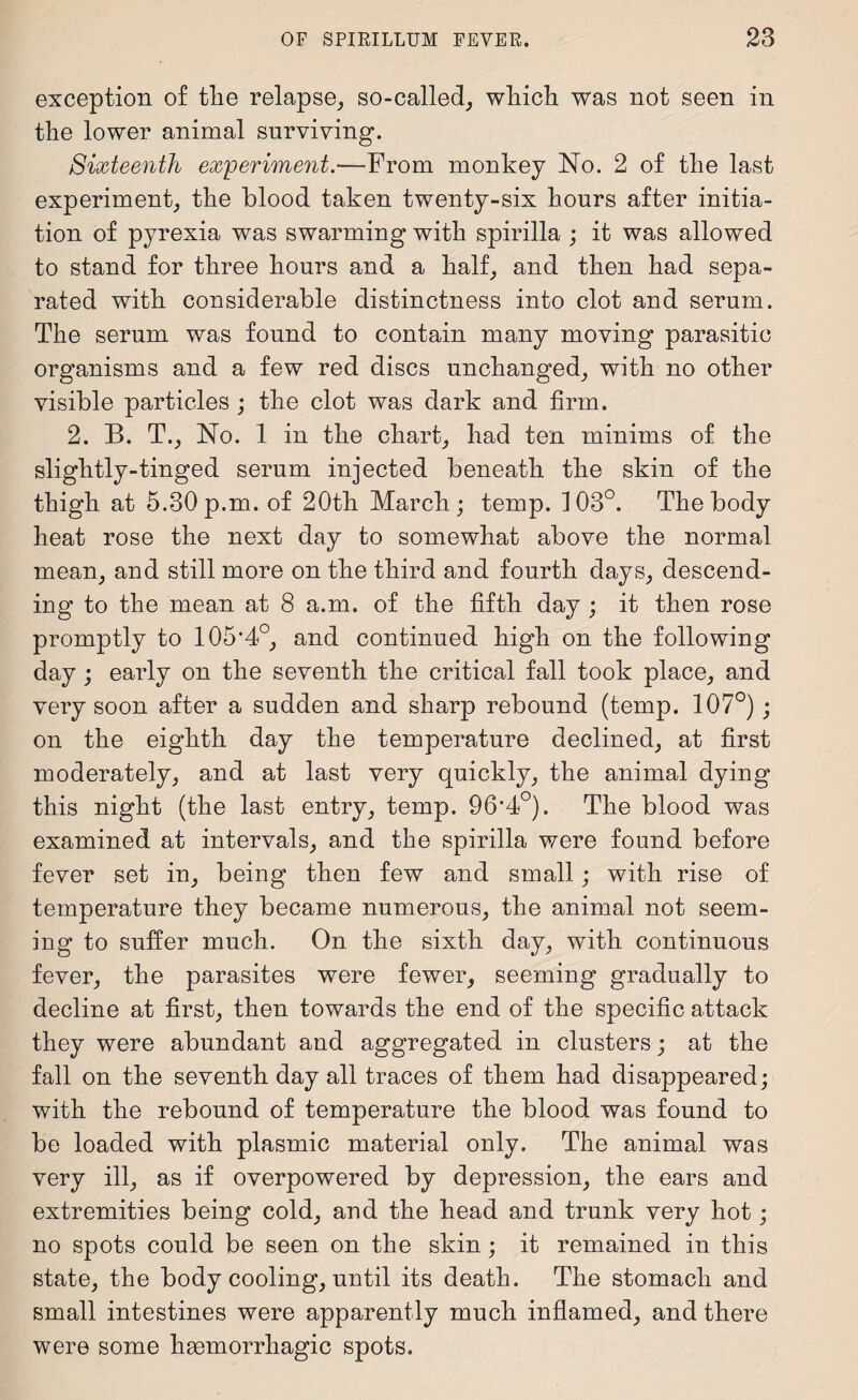 exception of tlie relapse, so-called, which was not seen in the lower animal surviving. Sixteenth experiment.—From monkey No. 2 of the last experiment, the blood taken twenty-six hours after initia¬ tion of pyrexia was swarming with spirilla ; it was allowed to stand for three hours and a half, and then had sepa¬ rated with considerable distinctness into clot and serum. The serum was found to contain many moving parasitic organisms and a few red discs unchanged, with no other visible particles ; the clot was dark and firm. 2. B. T., No. 1 in the chart, had ten minims of the slightly-tinged serum injected beneath the skin of the thigh at 5.30 p.m. of 20th March; temp. 103°. The body heat rose the next day to somewhat above the normal mean, and still more on the third and fourth days, descend¬ ing to the mean at 8 a.m. of the fifth day ; it then rose promptly to 105*4°, and continued high on the following day ; early on the seventh the critical fall took place, and very soon after a sudden and sharp rebound (temp. 107°); on the eighth day the temperature declined, at first moderately, and at last very quickly, the animal dying this night (the last entry, temp. 96*4°). The blood was examined at intervals, and the spirilla were found before fever set in, being then few and small; with rise of temperature they became numerous, the animal not seem¬ ing to suffer much. On the sixth day, with continuous fever, the parasites were fewer, seeming gradually to decline at first, then towards the end of the specific attack they were abundant and aggregated in clusters; at the fall on the seventh day all traces of them had disappeared; with the rebound of temperature the blood was found to be loaded with plasmic material only. The animal was very ill, as if overpowered by depression, the ears and extremities being cold, and the head and trunk very hot; no spots could be seen on the skin; it remained in this state, the body cooling, until its death. The stomach and small intestines were apparently much inflamed, and there were some haemorrhagic spots.