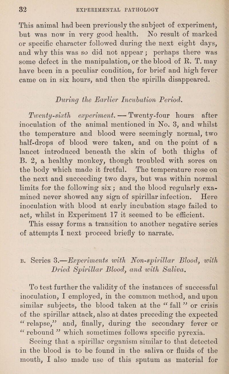 This animal had been previously the subject of experiment, but was now in very good health. No result of marked or specific character followed during the next eight days, and why this was so did not appear ; perhaps there was some defect in the manipulation, or the blood of R. T. may have been in a peculiar condition, for brief and high fever came on in six hours, and then the spirilla disappeared. During the Earlier Incubation Deriod. Twenty-sixth experiment. — Twenty-four hours after inoculation of the animal mentioned in No. 3, and whilst the temperature and blood were seemingly normal, two half-drops of blood were taken, and on the point of a lancet introduced beneath the skin of both thighs of B. 2, a healthy monkey, though troubled with sores on the body which made it fretful. The temperature rose on the next and succeeding two days, but was within normal limits for the following six; and the blood regularly exa¬ mined never showed any sign of spirillar infection. Here inoculation with blood at early incubation stage failed to act, whilst in Experiment 17 it seemed to be efficient. This essay forms a transition to another negative series of attempts I next proceed briefly to narrate. B. Series 3.—Experiments with Non-spirillar Blood, with Dried Spirillar Blood, and with Saliva. To test further the validity of the instances of successful inoculation, I employed, in the common method, and upon similar subjects, the blood taken at the “ fall33 or crisis of the spirillar attack, also at dates preceding the expected “ relapse/'’ and, finally, during the secondary fever or “ rebound 39 which sometimes follows specific pyrexia. Seeing that a spirillar organism similar to that detected in the blood is to be found in the saliva or fluids of the mouth, I also made use of this sputum as material for