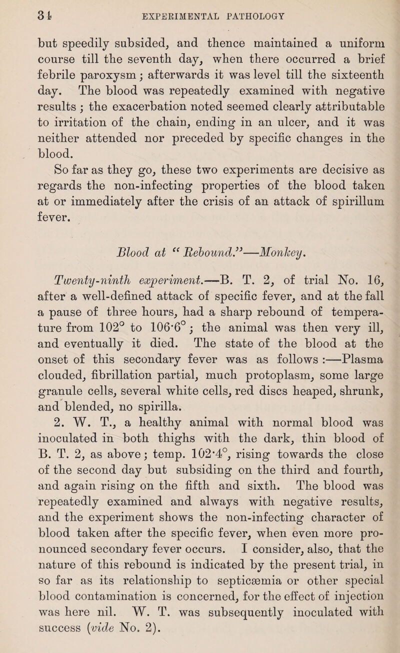 but speedily subsided, and thence maintained a uniform course till the seventh day, when there occurred a brief febrile paroxysm; afterwards it was level till the sixteenth day. The blood was repeatedly examined with negative results ; the exacerbation noted seemed clearly attributable to irritation of the chain, ending in an ulcer, and it was neither attended nor preceded by specific changes in the blood. So far as they go, these two experiments are decisive as regards the non-infecting properties of the blood taken at or immediately after the crisis of an attack of spirillum fever. Blood at “ Rebound.”—Monkey. Twenty-ninth experiment.—B. T. 2, of trial No. 16, after a well-defined attack of specific fever, and at the fall a pause of three hours, had a sharp rebound of tempera¬ ture from 102° to 106’6°; the animal was then very ill, and eventually it died. The state of the blood at the onset of this secondary fever was as follows :—Plasma clouded, fibrillation partial, much protoplasm, some large granule cells, several white cells, red discs heaped, shrunk, and blended, no spirilla. 2. W. T., a healthy animal with normal blood was inoculated in both thighs with the dark, thin blood of B. T. 2, as above; temp. 102‘4o, rising towards the close of the second day but subsiding on the third and fourth, and again rising on the fifth and sixth. The blood was repeatedly examined and always with negative results, and the experiment shows the non-infecting character of blood taken after the specific fever, when even more pro¬ nounced secondary fever occurs. I consider, also, that the nature of this rebound is indicated by the present trial, in so far as its relationship to septicaemia or other special blood contamination is concerned, for the effect of injection was here nil. W. T. was subsequently inoculated with success (vide No. 2).